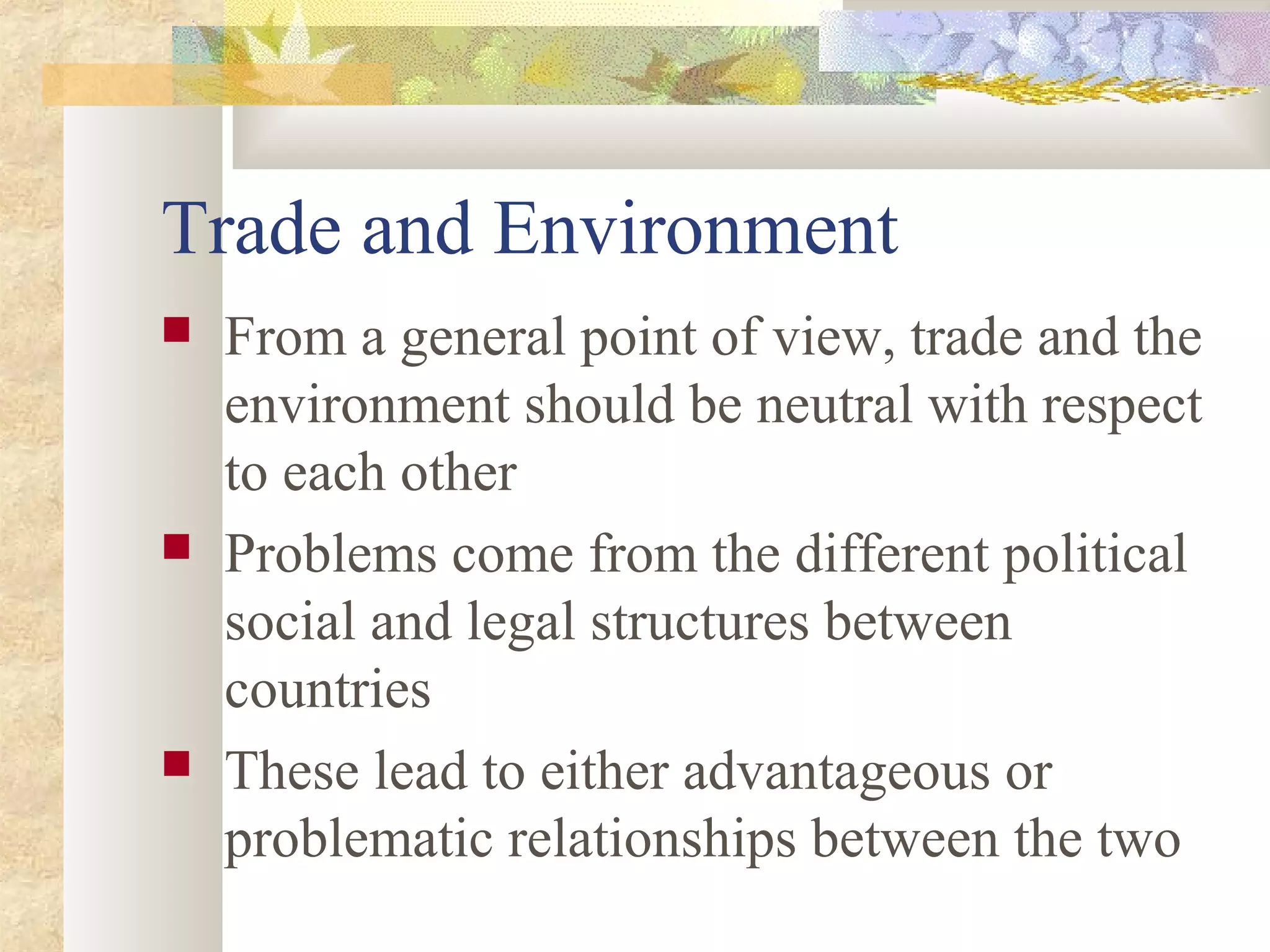 Trade and Environment
 From a general point of view, trade and the
environment should be neutral with respect
to each other
 Problems come from the different political
social and legal structures between
countries
 These lead to either advantageous or
problematic relationships between the two
 