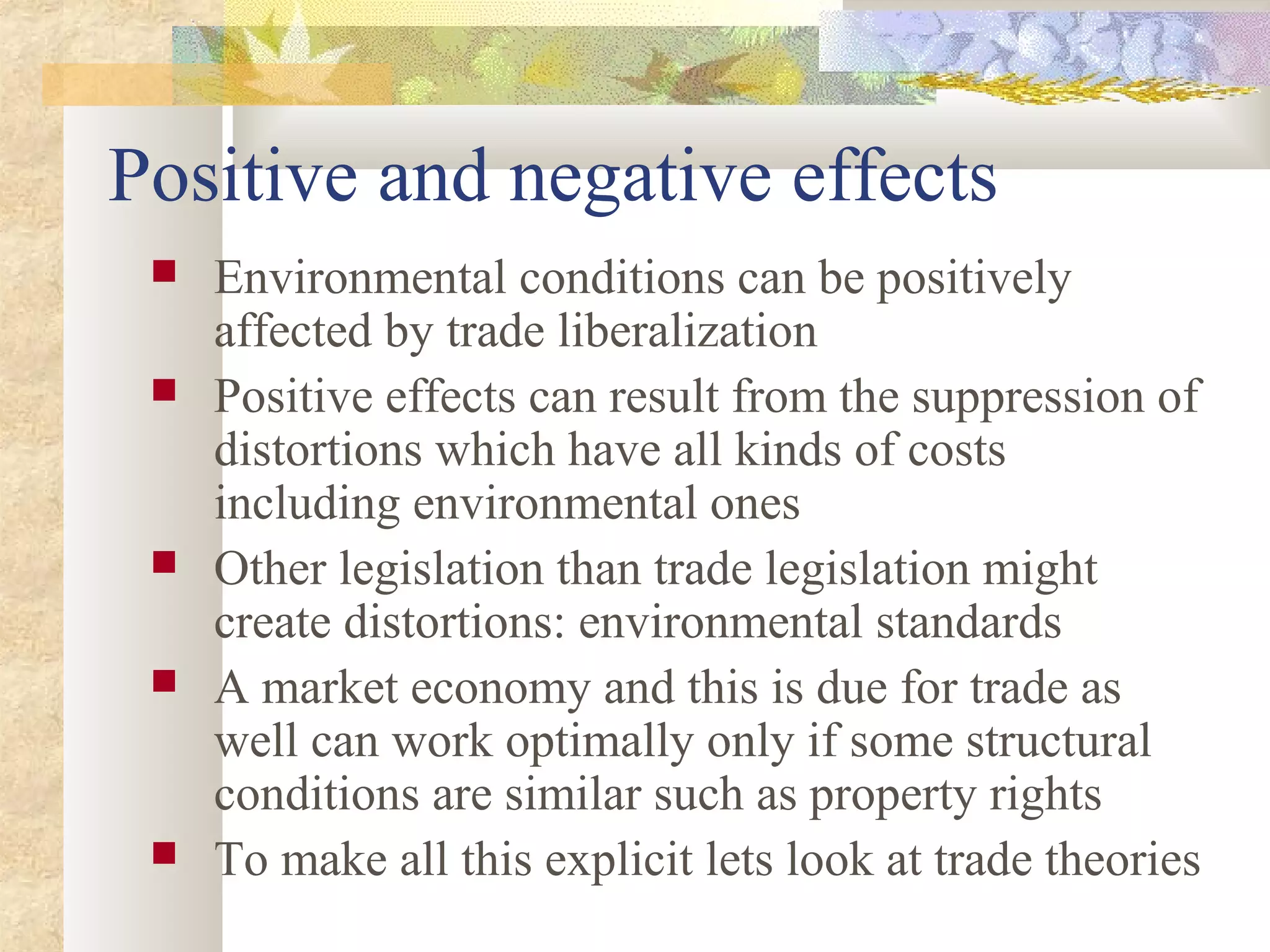 Positive and negative effects
 Environmental conditions can be positively
affected by trade liberalization
 Positive effects can result from the suppression of
distortions which have all kinds of costs
including environmental ones
 Other legislation than trade legislation might
create distortions: environmental standards
 A market economy and this is due for trade as
well can work optimally only if some structural
conditions are similar such as property rights
 To make all this explicit lets look at trade theories
 
