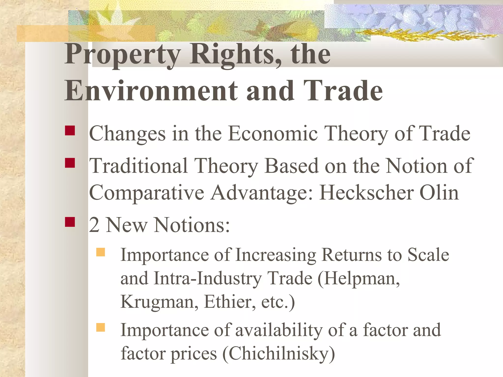 Property Rights, the
Environment and Trade
 Changes in the Economic Theory of Trade
 Traditional Theory Based on the Notion of
Comparative Advantage: Heckscher Olin
 2 New Notions:
 Importance of Increasing Returns to Scale
and Intra-Industry Trade (Helpman,
Krugman, Ethier, etc.)
 Importance of availability of a factor and
factor prices (Chichilnisky)
 