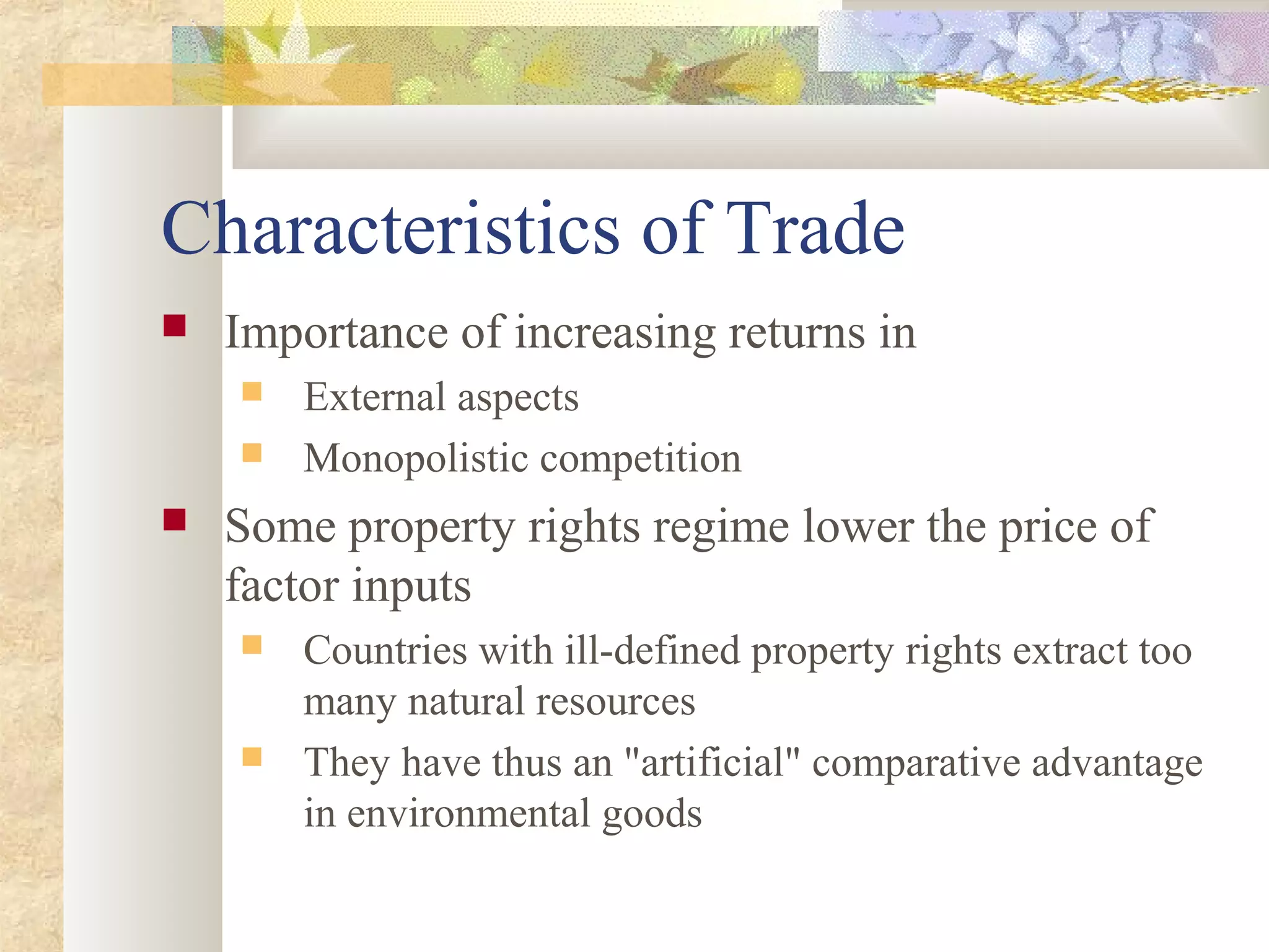 Characteristics of Trade
 Importance of increasing returns in
 External aspects
 Monopolistic competition
 Some property rights regime lower the price of
factor inputs
 Countries with ill-defined property rights extract too
many natural resources
 They have thus an "artificial" comparative advantage
in environmental goods
 