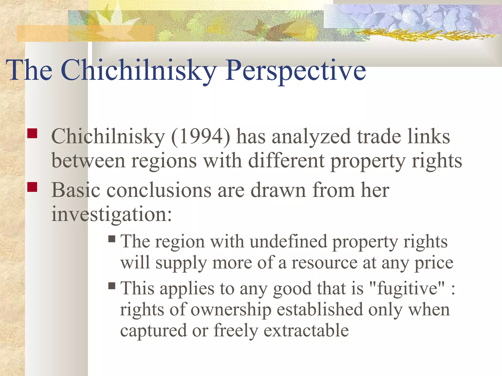 The Chichilnisky Perspective
 Chichilnisky (1994) has analyzed trade links
between regions with different property rights
 Basic conclusions are drawn from her
investigation:
 The region with undefined property rights
will supply more of a resource at any price
 This applies to any good that is "fugitive" :
rights of ownership established only when
captured or freely extractable
 
