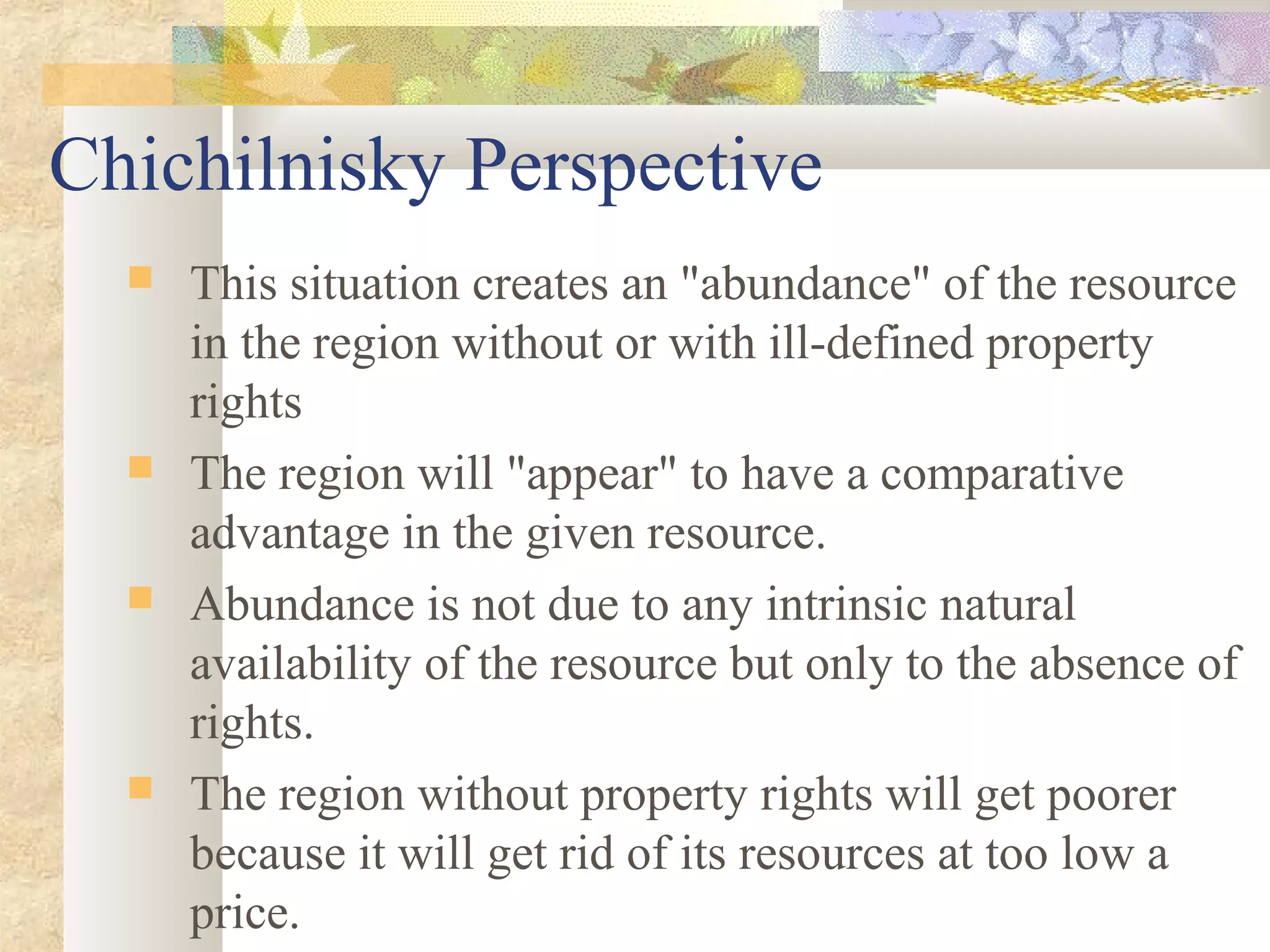 Chichilnisky Perspective
 This situation creates an "abundance" of the resource
in the region without or with ill-defined property
rights
 The region will "appear" to have a comparative
advantage in the given resource.
 Abundance is not due to any intrinsic natural
availability of the resource but only to the absence of
rights.
 The region without property rights will get poorer
because it will get rid of its resources at too low a
price.
 