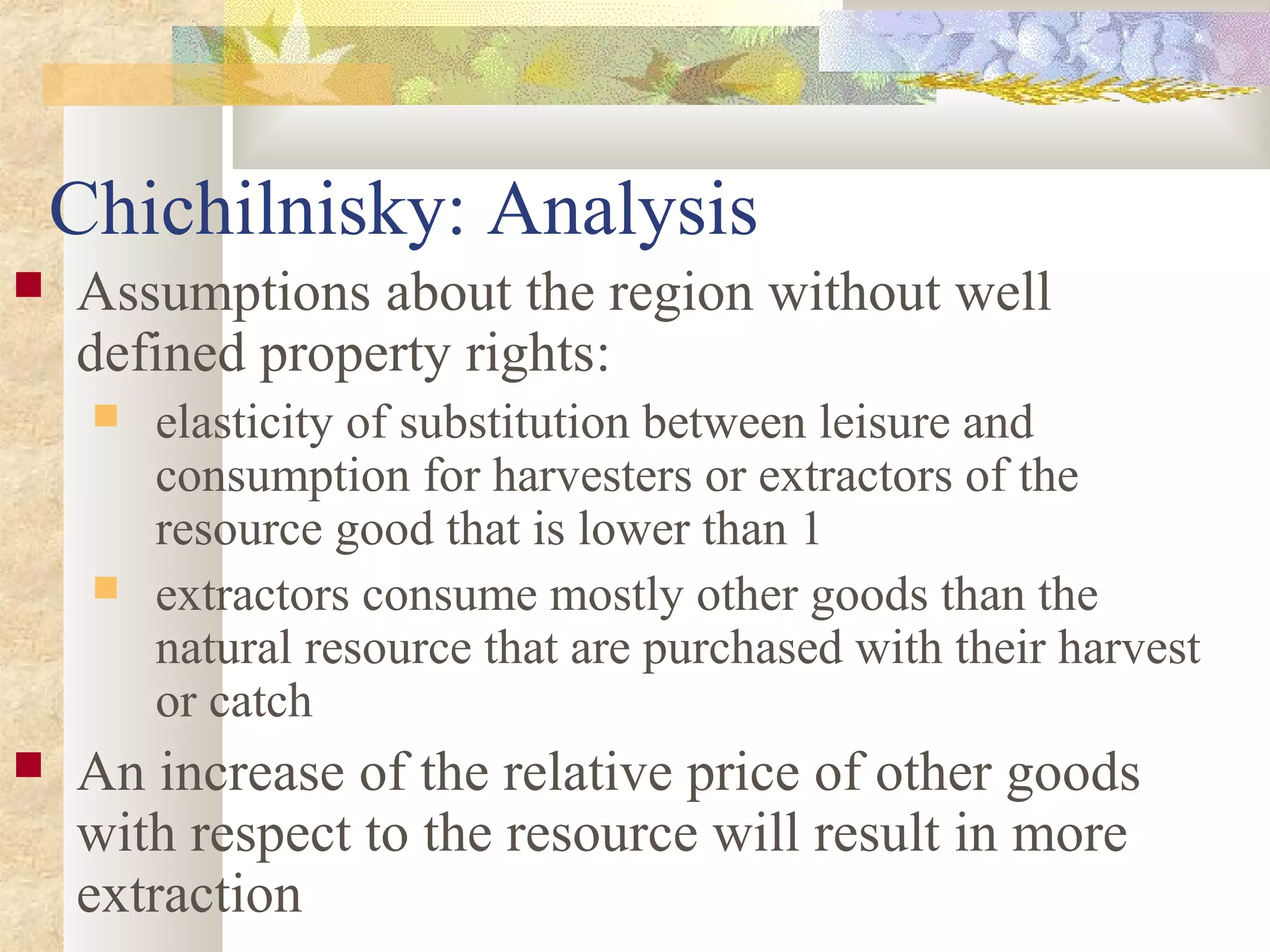 Chichilnisky: Analysis
 Assumptions about the region without well
defined property rights:
 elasticity of substitution between leisure and
consumption for harvesters or extractors of the
resource good that is lower than 1
 extractors consume mostly other goods than the
natural resource that are purchased with their harvest
or catch
 An increase of the relative price of other goods
with respect to the resource will result in more
extraction
 
