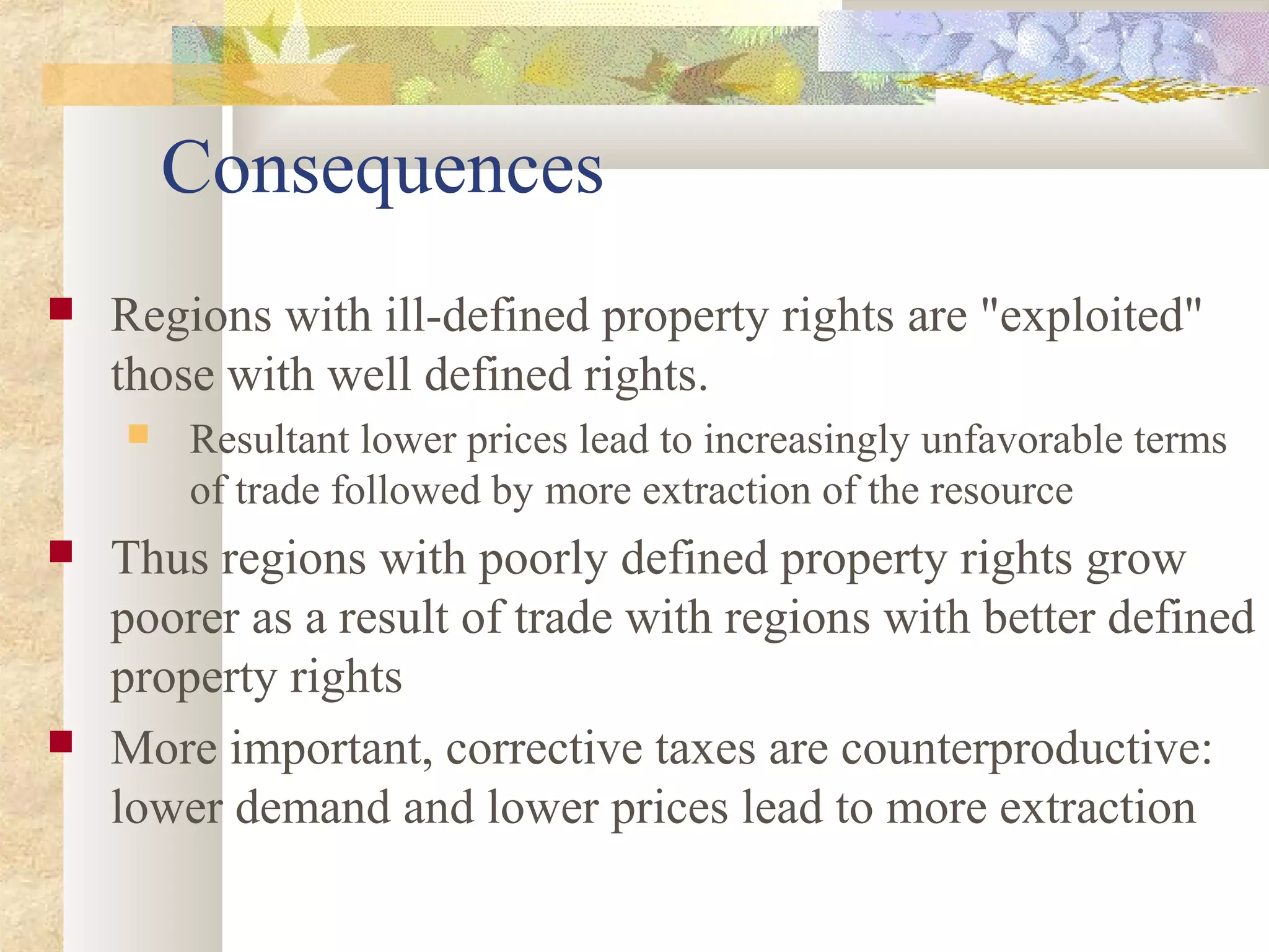 Consequences
 Regions with ill-defined property rights are "exploited"
those with well defined rights.
 Resultant lower prices lead to increasingly unfavorable terms
of trade followed by more extraction of the resource
 Thus regions with poorly defined property rights grow
poorer as a result of trade with regions with better defined
property rights
 More important, corrective taxes are counterproductive:
lower demand and lower prices lead to more extraction
 
