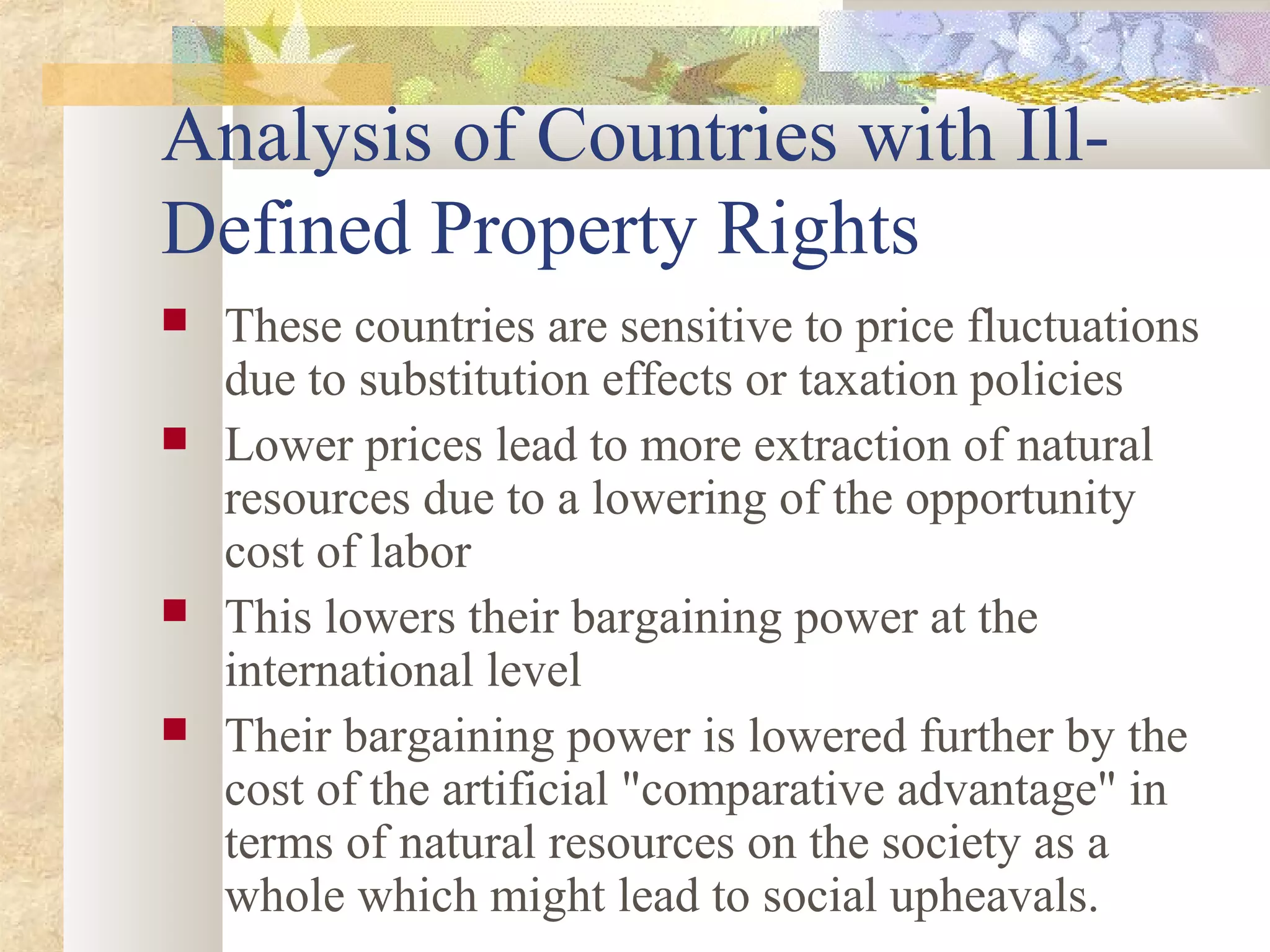 Analysis of Countries with Ill-
Defined Property Rights
 These countries are sensitive to price fluctuations
due to substitution effects or taxation policies
 Lower prices lead to more extraction of natural
resources due to a lowering of the opportunity
cost of labor
 This lowers their bargaining power at the
international level
 Their bargaining power is lowered further by the
cost of the artificial "comparative advantage" in
terms of natural resources on the society as a
whole which might lead to social upheavals.
 