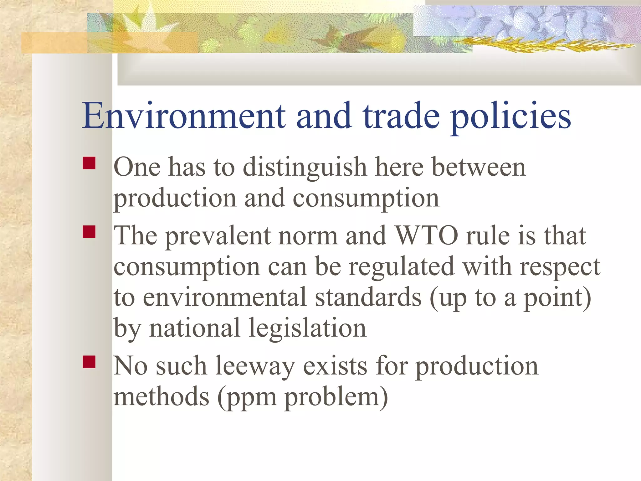 Environment and trade policies
 One has to distinguish here between
production and consumption
 The prevalent norm and WTO rule is that
consumption can be regulated with respect
to environmental standards (up to a point)
by national legislation
 No such leeway exists for production
methods (ppm problem)
 