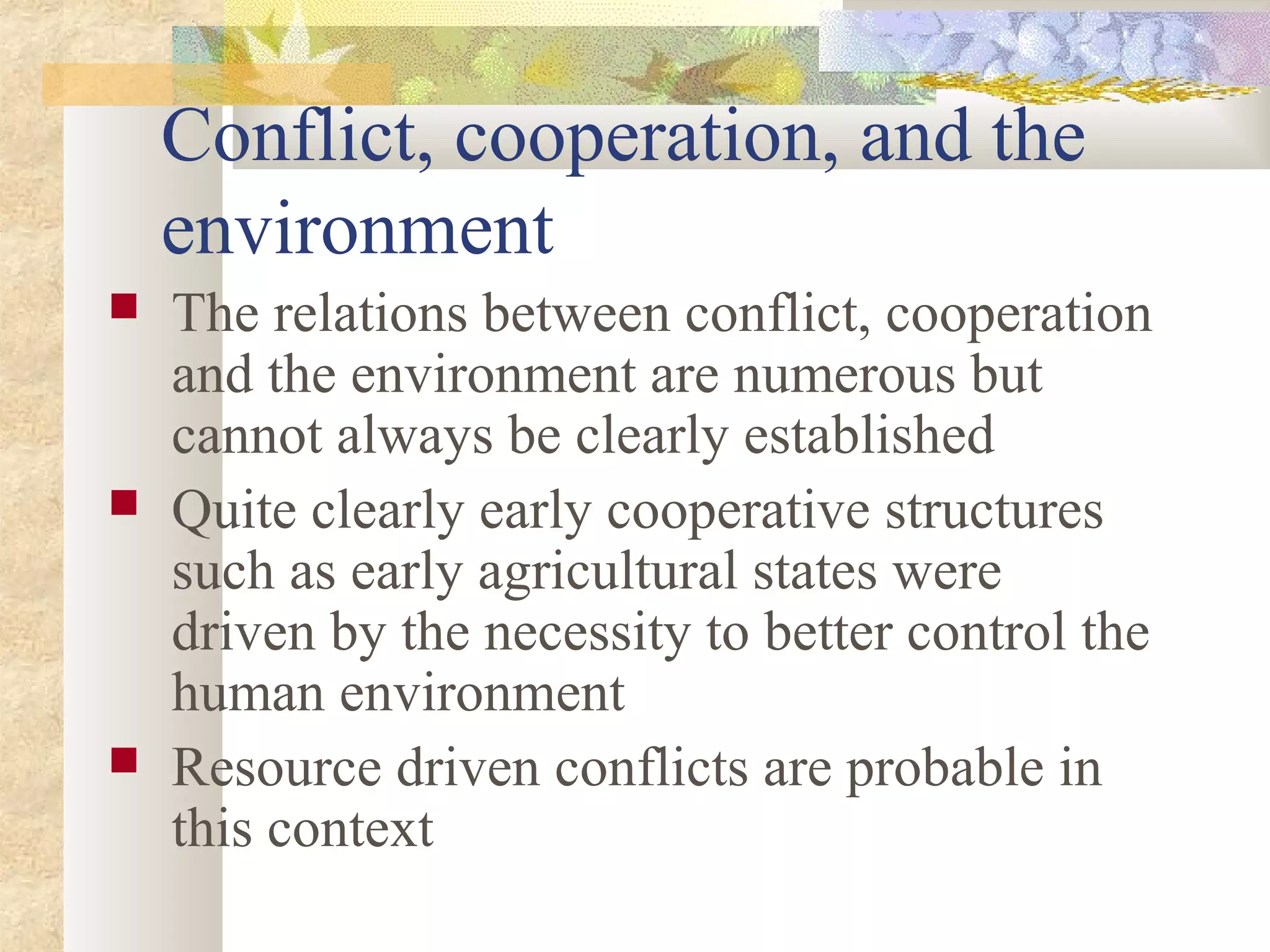 Conflict, cooperation, and the
environment
 The relations between conflict, cooperation
and the environment are numerous but
cannot always be clearly established
 Quite clearly early cooperative structures
such as early agricultural states were
driven by the necessity to better control the
human environment
 Resource driven conflicts are probable in
this context
 