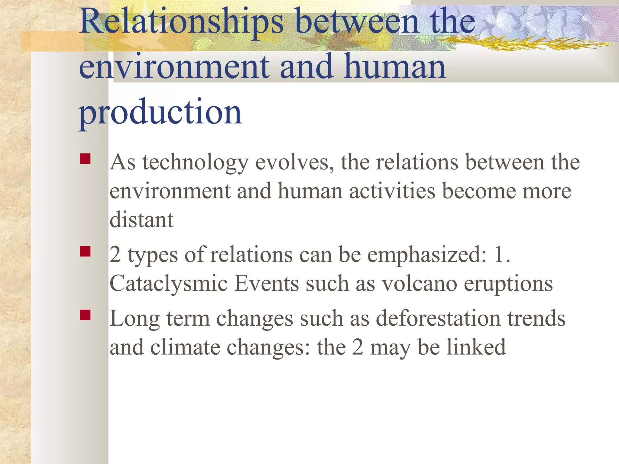 Relationships between the
environment and human
production
 As technology evolves, the relations between the
environment and human activities become more
distant
 2 types of relations can be emphasized: 1.
Cataclysmic Events such as volcano eruptions
 Long term changes such as deforestation trends
and climate changes: the 2 may be linked
 