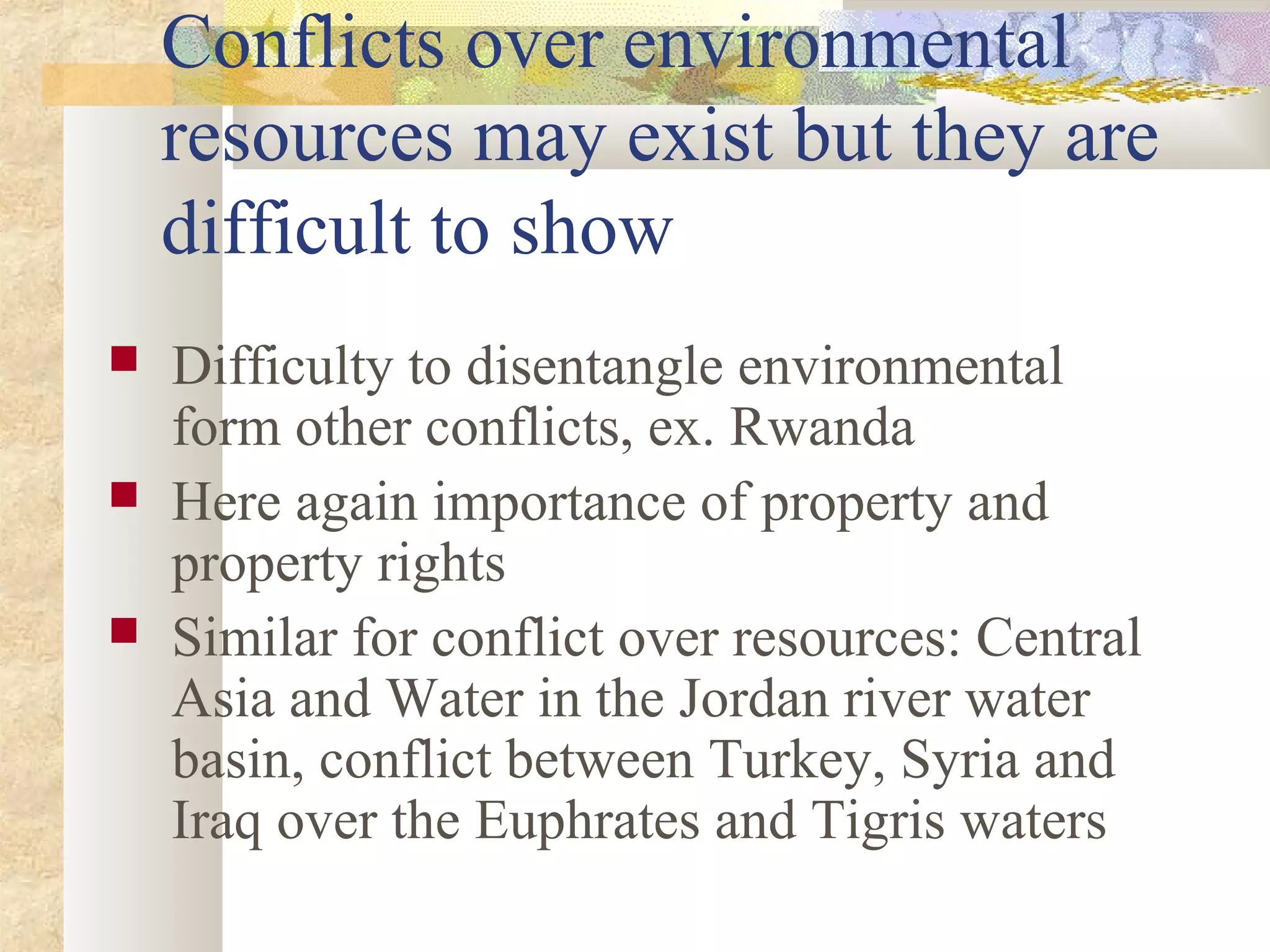 Conflicts over environmental
resources may exist but they are
difficult to show
 Difficulty to disentangle environmental
form other conflicts, ex. Rwanda
 Here again importance of property and
property rights
 Similar for conflict over resources: Central
Asia and Water in the Jordan river water
basin, conflict between Turkey, Syria and
Iraq over the Euphrates and Tigris waters
 