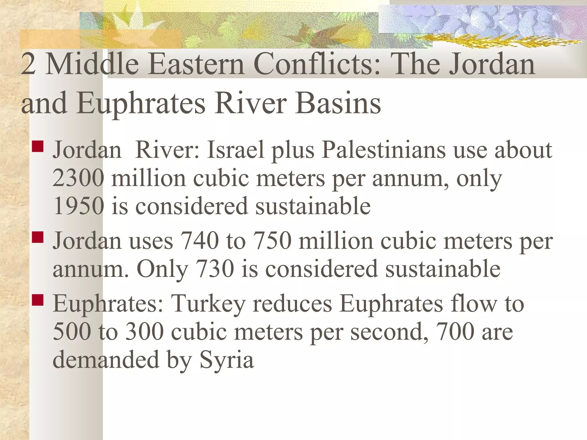 2 Middle Eastern Conflicts: The Jordan
and Euphrates River Basins
 Jordan River: Israel plus Palestinians use about
2300 million cubic meters per annum, only
1950 is considered sustainable
 Jordan uses 740 to 750 million cubic meters per
annum. Only 730 is considered sustainable
 Euphrates: Turkey reduces Euphrates flow to
500 to 300 cubic meters per second, 700 are
demanded by Syria
 