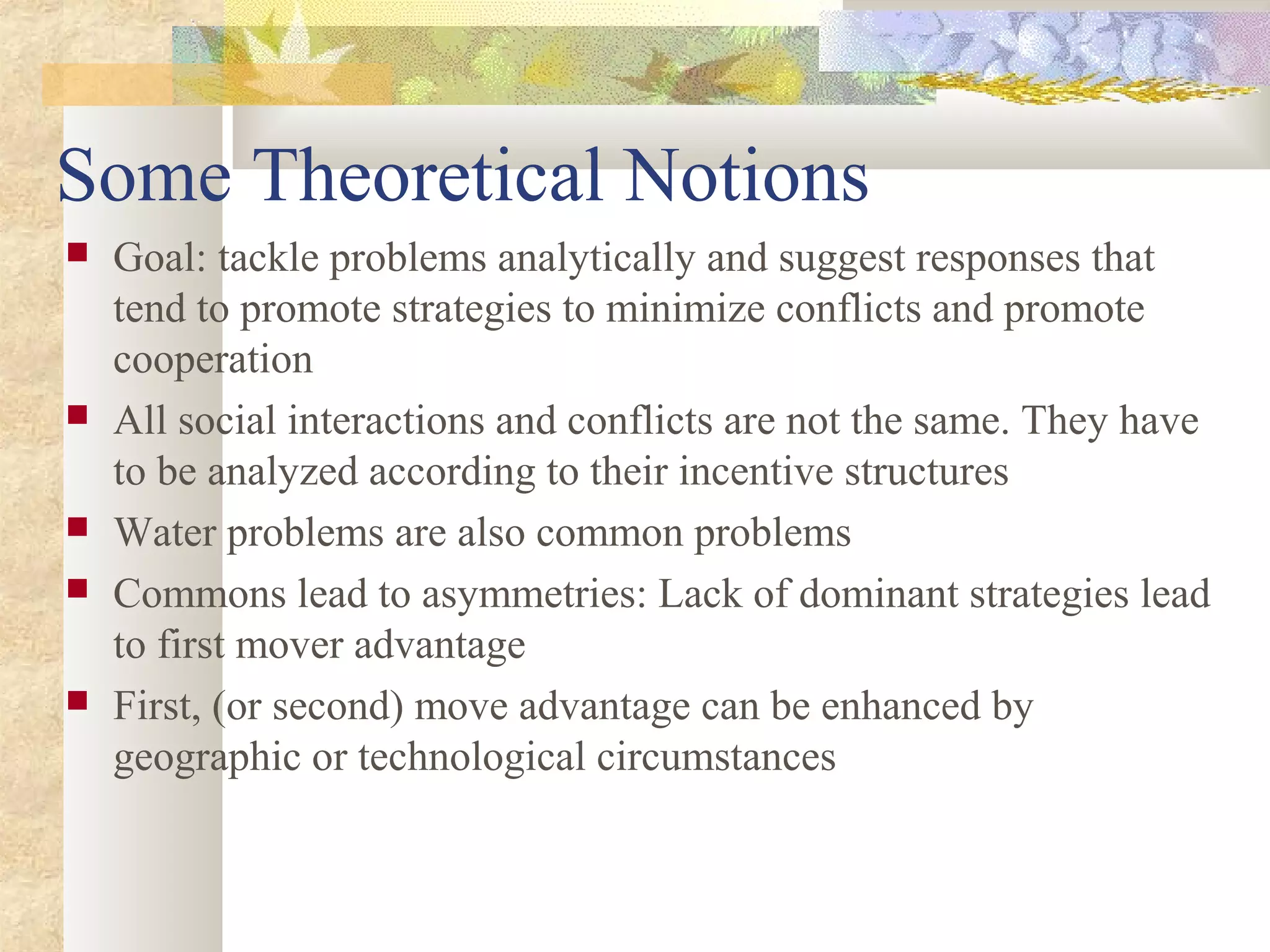 Some Theoretical Notions
 Goal: tackle problems analytically and suggest responses that
tend to promote strategies to minimize conflicts and promote
cooperation
 All social interactions and conflicts are not the same. They have
to be analyzed according to their incentive structures
 Water problems are also common problems
 Commons lead to asymmetries: Lack of dominant strategies lead
to first mover advantage
 First, (or second) move advantage can be enhanced by
geographic or technological circumstances
 
