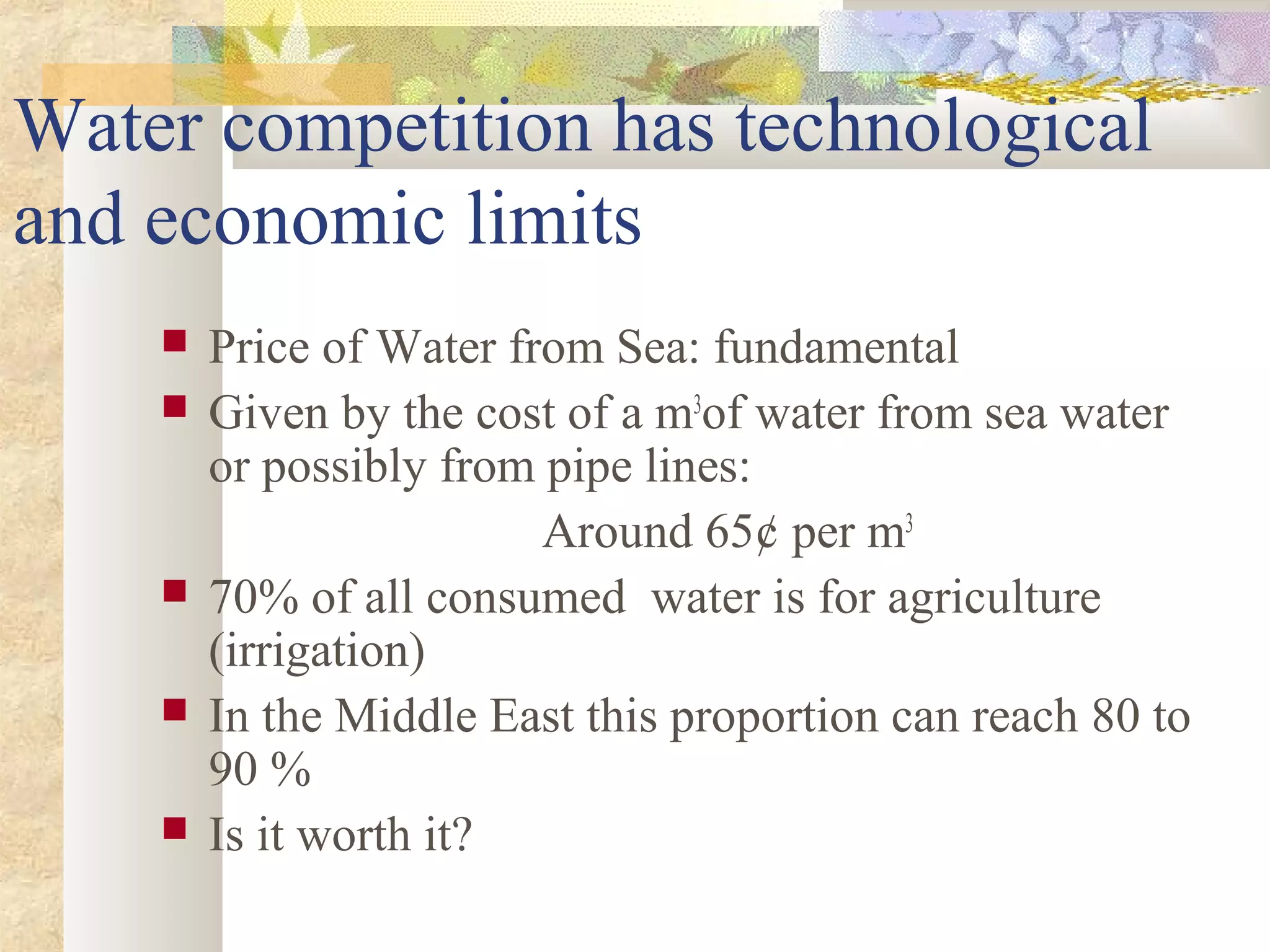 Water competition has technological
and economic limits
 Price of Water from Sea: fundamental
 Given by the cost of a m3
of water from sea water
or possibly from pipe lines:
Around 65¢ per m3
 70% of all consumed water is for agriculture
(irrigation)
 In the Middle East this proportion can reach 80 to
90 %
 Is it worth it?
 
