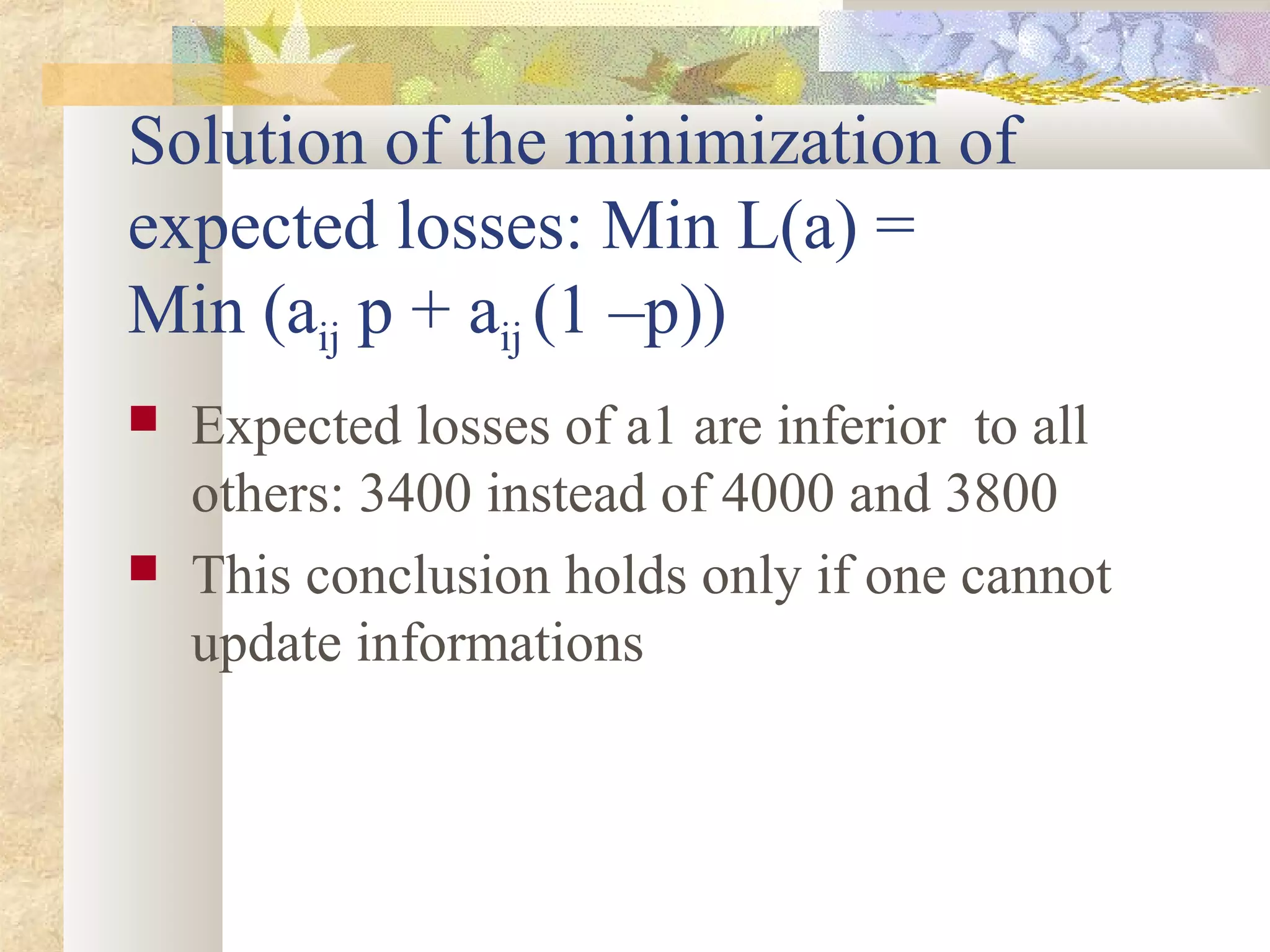 Solution of the minimization of
expected losses: Min L(a) =
Min (aij p + aij (1 –p))
 Expected losses of a1 are inferior to all
others: 3400 instead of 4000 and 3800
 This conclusion holds only if one cannot
update informations
 