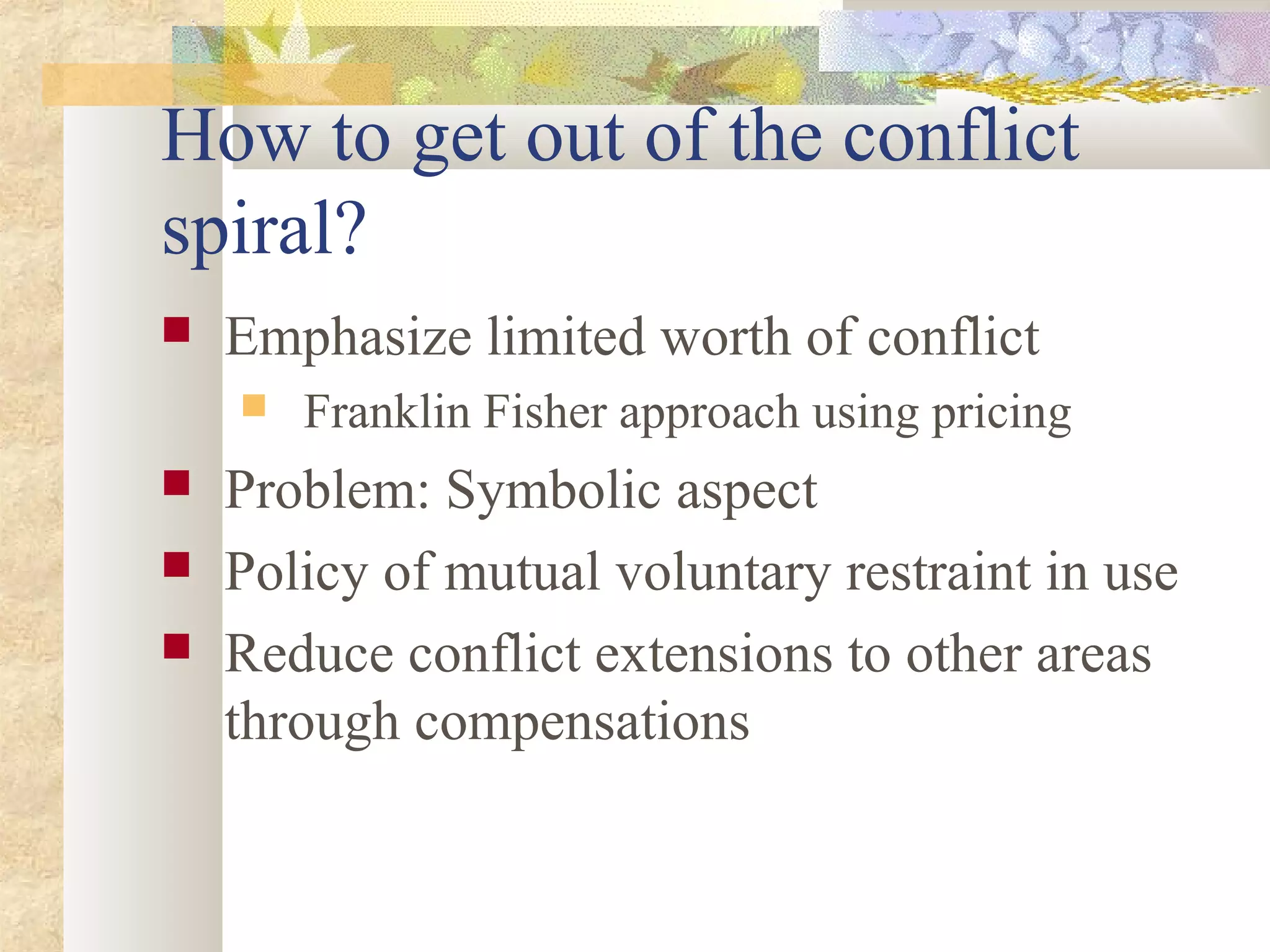 How to get out of the conflict
spiral?
 Emphasize limited worth of conflict
 Franklin Fisher approach using pricing
 Problem: Symbolic aspect
 Policy of mutual voluntary restraint in use
 Reduce conflict extensions to other areas
through compensations
 