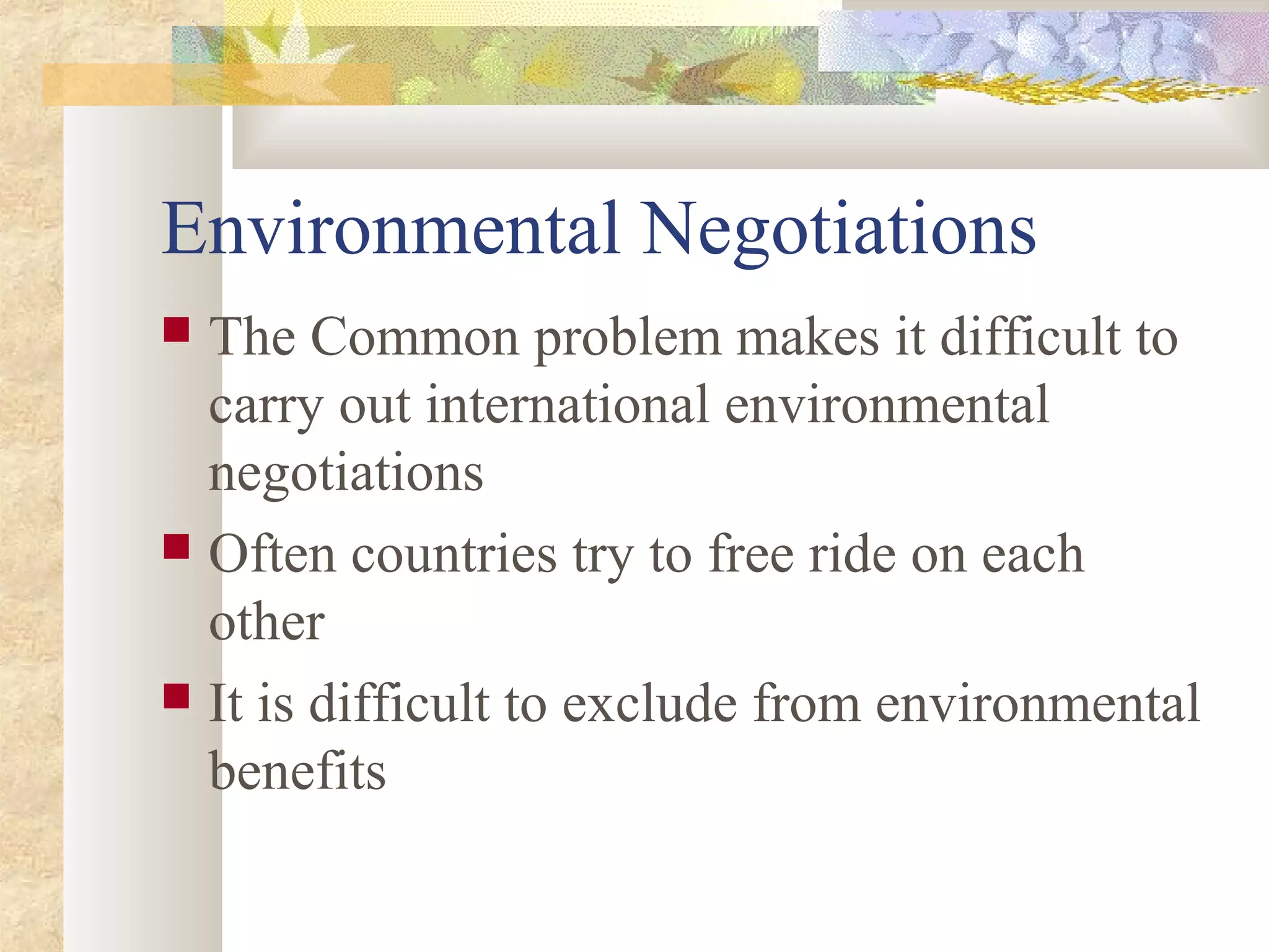 Environmental Negotiations
 The Common problem makes it difficult to
carry out international environmental
negotiations
 Often countries try to free ride on each
other
 It is difficult to exclude from environmental
benefits
 