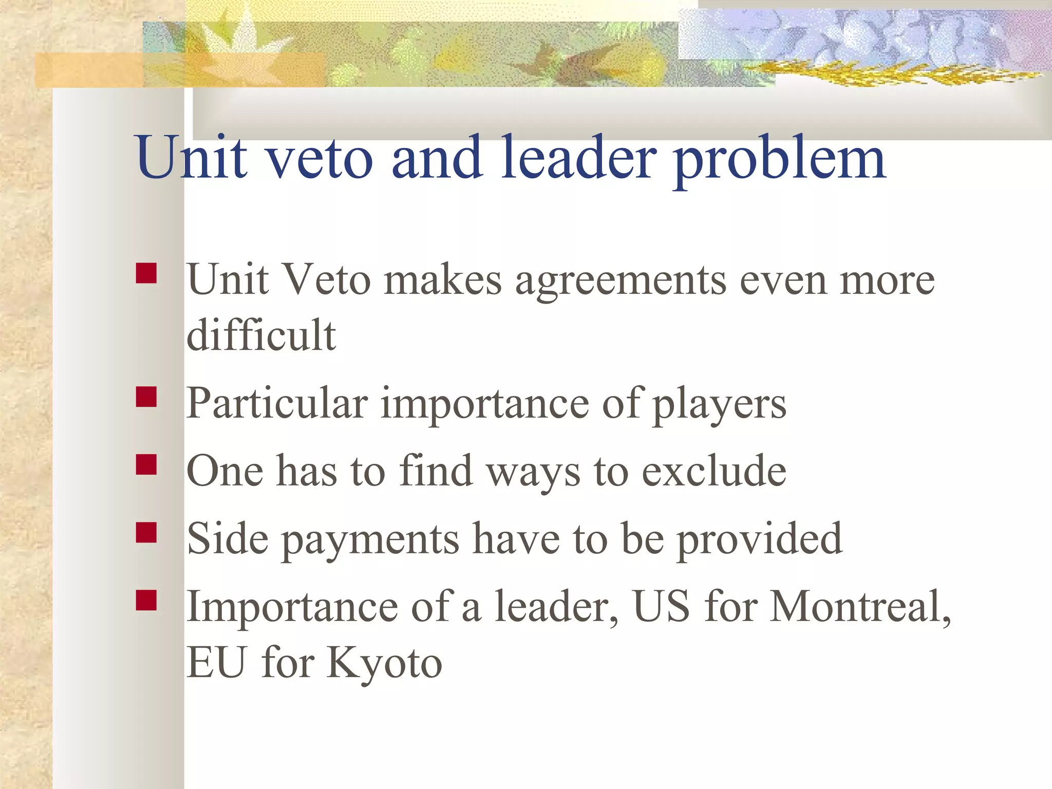 Unit veto and leader problem
 Unit Veto makes agreements even more
difficult
 Particular importance of players
 One has to find ways to exclude
 Side payments have to be provided
 Importance of a leader, US for Montreal,
EU for Kyoto
 