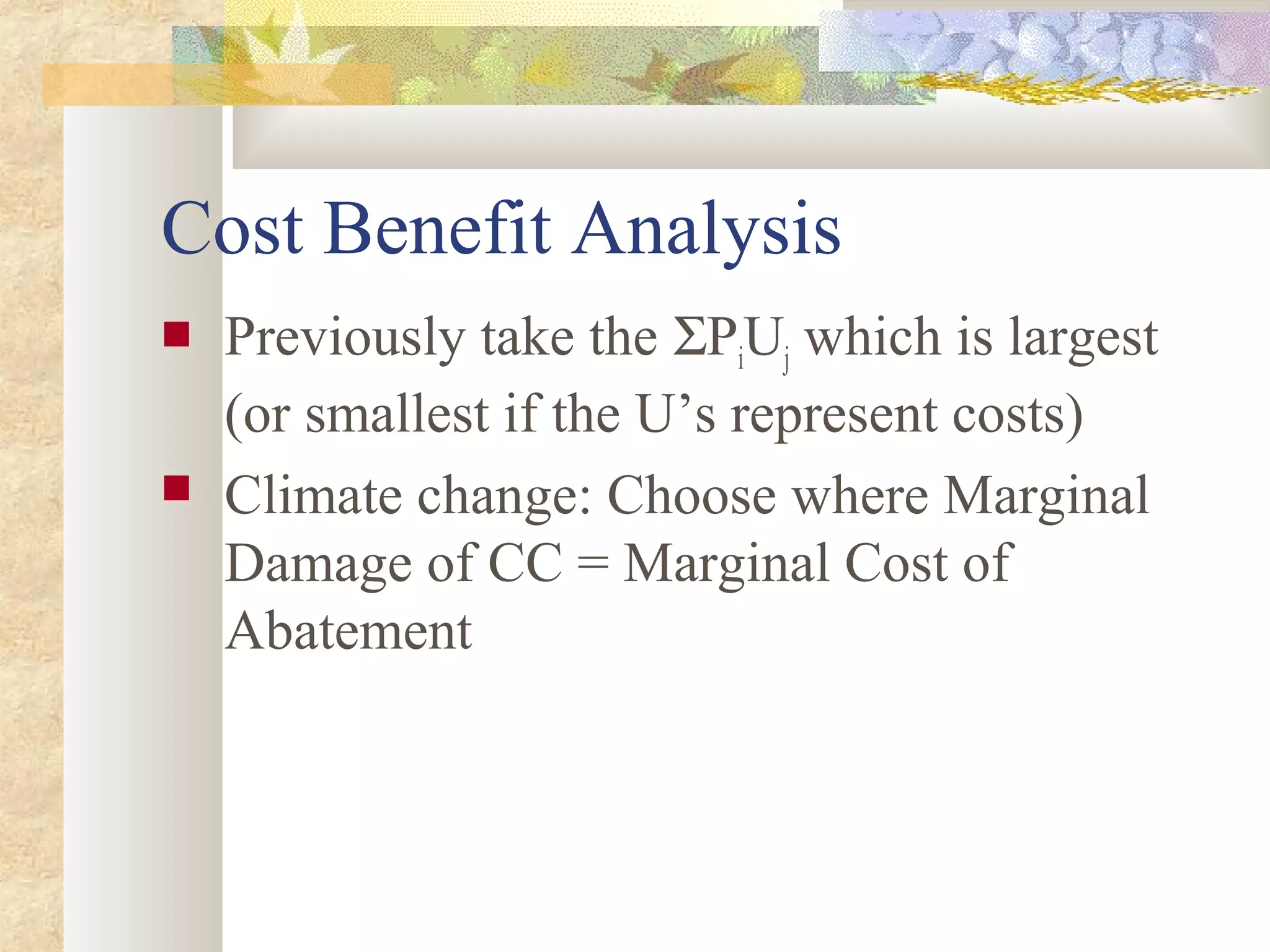 Cost Benefit Analysis
 Previously take the ΣPiUj which is largest
(or smallest if the U’s represent costs)
 Climate change: Choose where Marginal
Damage of CC = Marginal Cost of
Abatement
 