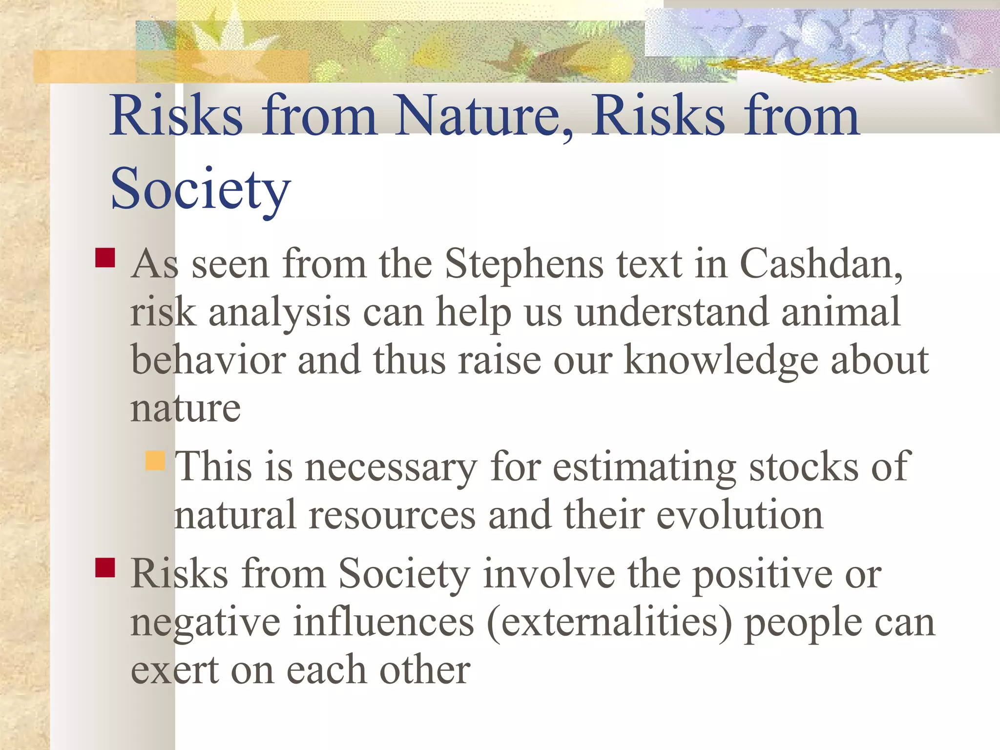 Risks from Nature, Risks from
Society
 As seen from the Stephens text in Cashdan,
risk analysis can help us understand animal
behavior and thus raise our knowledge about
nature
 This is necessary for estimating stocks of
natural resources and their evolution
 Risks from Society involve the positive or
negative influences (externalities) people can
exert on each other
 