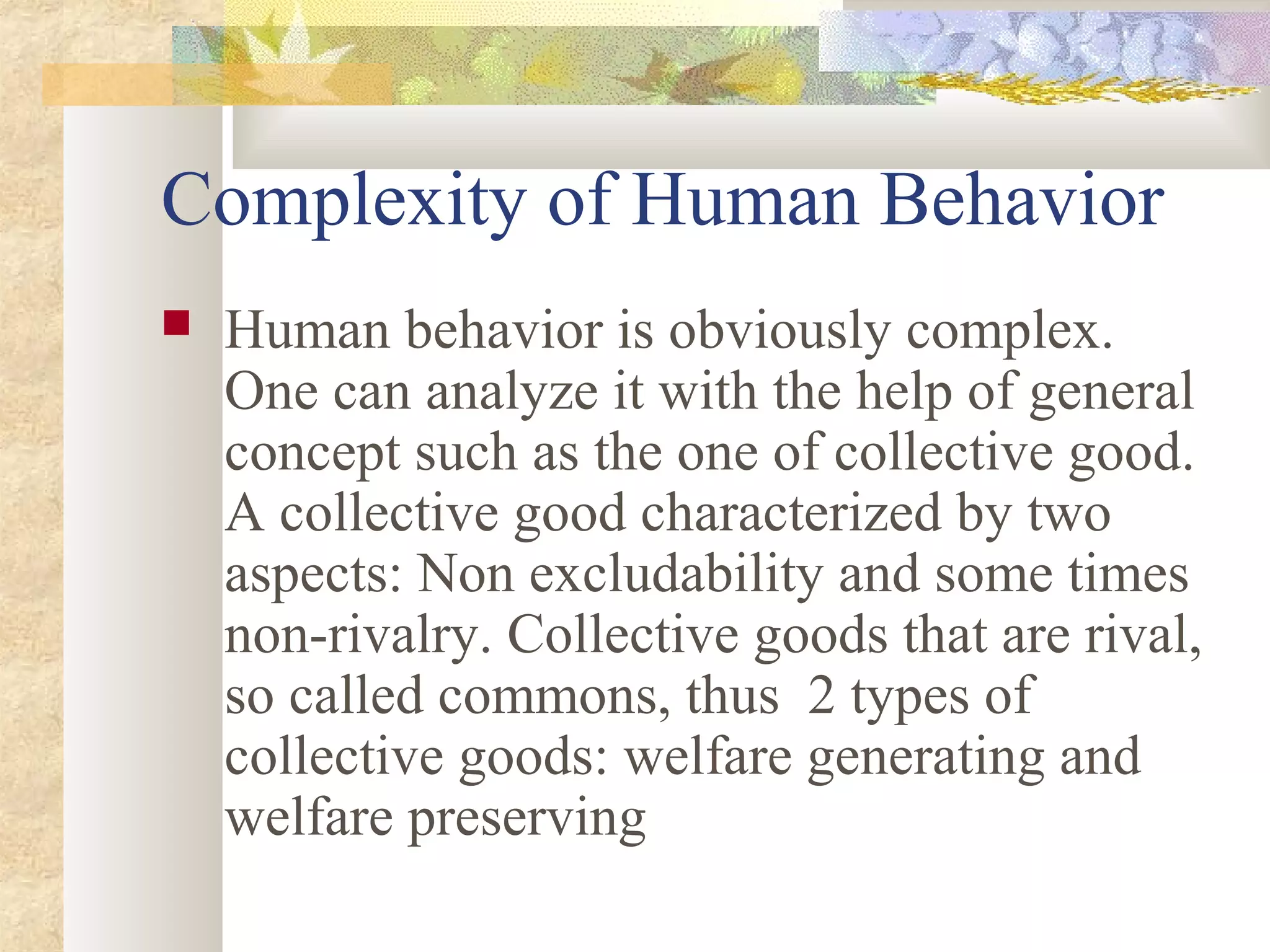 Complexity of Human Behavior
 Human behavior is obviously complex.
One can analyze it with the help of general
concept such as the one of collective good.
A collective good characterized by two
aspects: Non excludability and some times
non-rivalry. Collective goods that are rival,
so called commons, thus 2 types of
collective goods: welfare generating and
welfare preserving
 