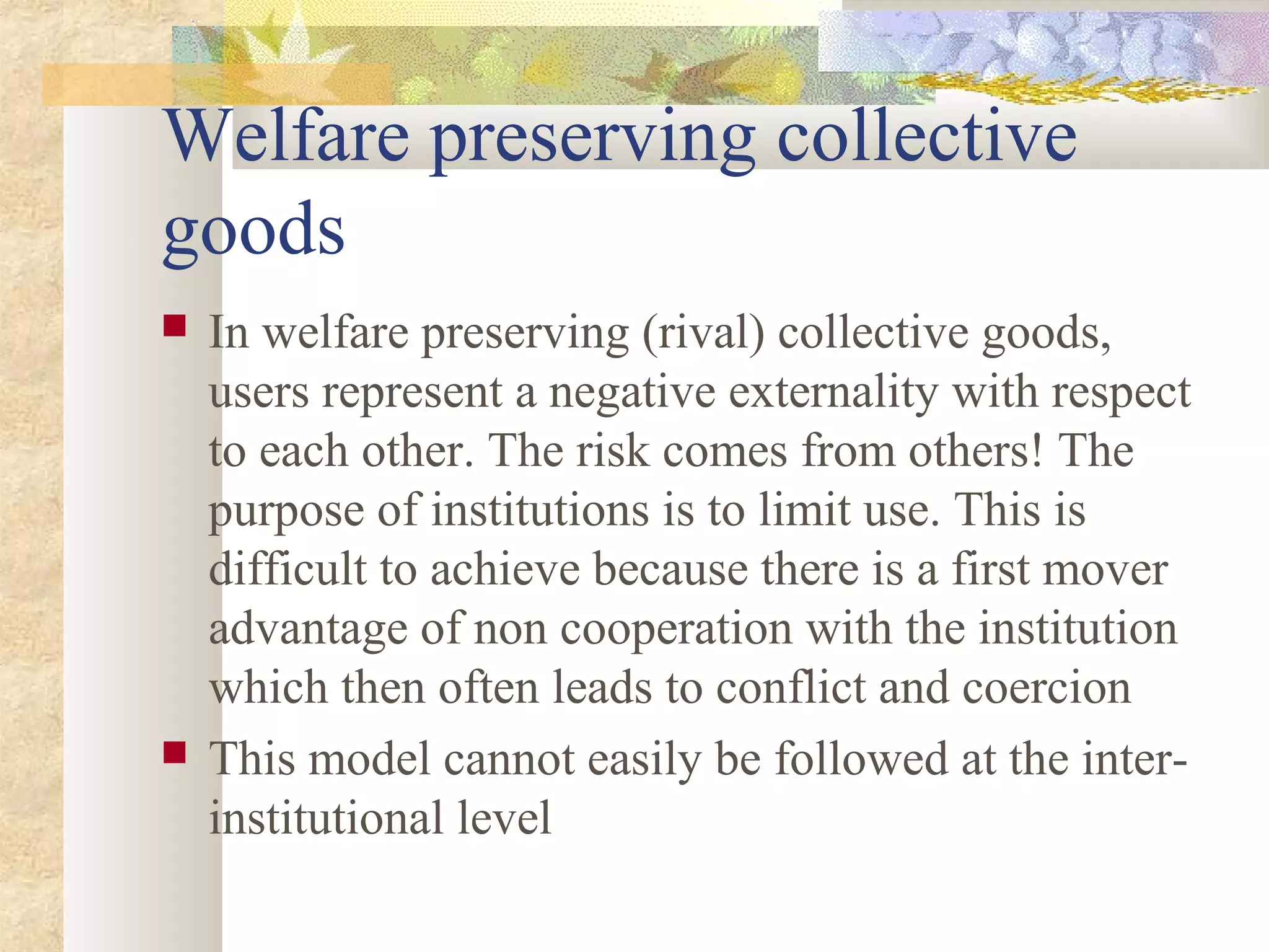 Welfare preserving collective
goods
 In welfare preserving (rival) collective goods,
users represent a negative externality with respect
to each other. The risk comes from others! The
purpose of institutions is to limit use. This is
difficult to achieve because there is a first mover
advantage of non cooperation with the institution
which then often leads to conflict and coercion
 This model cannot easily be followed at the inter-
institutional level
 