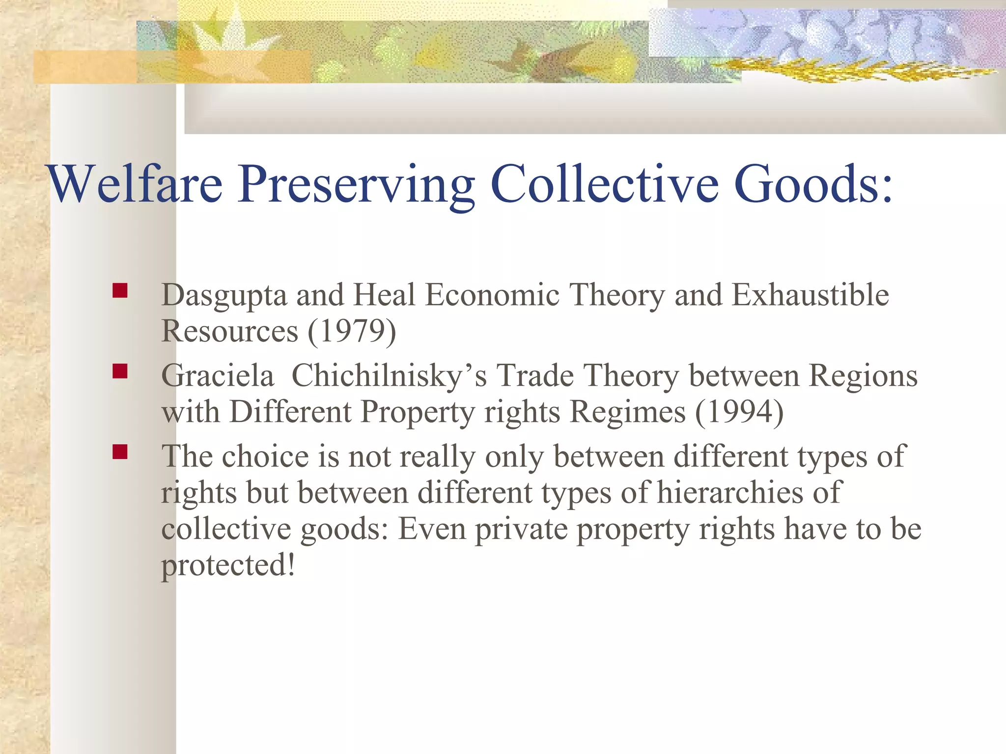 Welfare Preserving Collective Goods:
 Dasgupta and Heal Economic Theory and Exhaustible
Resources (1979)
 Graciela Chichilnisky’s Trade Theory between Regions
with Different Property rights Regimes (1994)
 The choice is not really only between different types of
rights but between different types of hierarchies of
collective goods: Even private property rights have to be
protected!
 