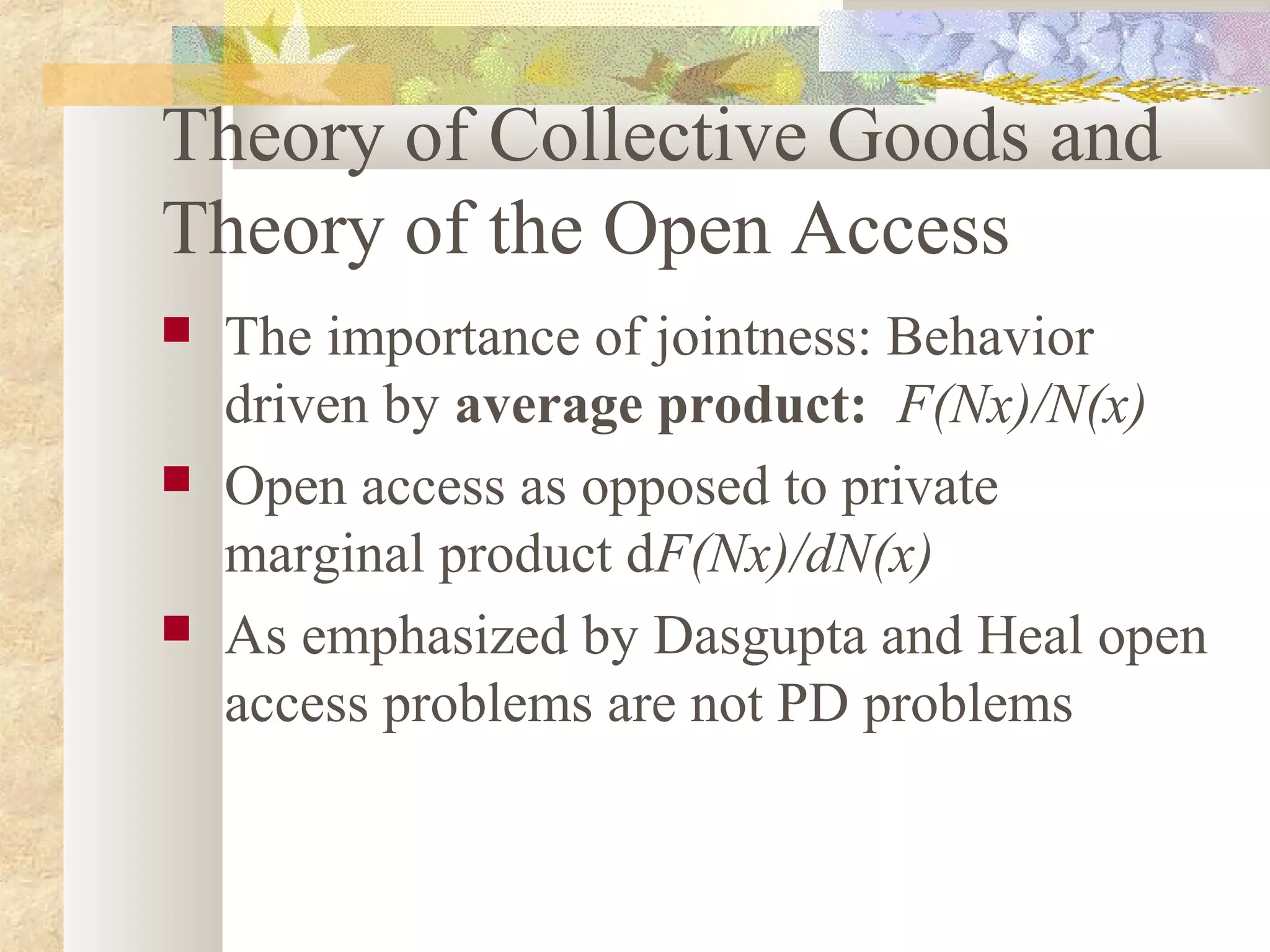 Theory of Collective Goods and
Theory of the Open Access
 The importance of jointness: Behavior
driven by average product: F(Nx)/N(x)
 Open access as opposed to private
marginal product dF(Nx)/dN(x)
 As emphasized by Dasgupta and Heal open
access problems are not PD problems
 