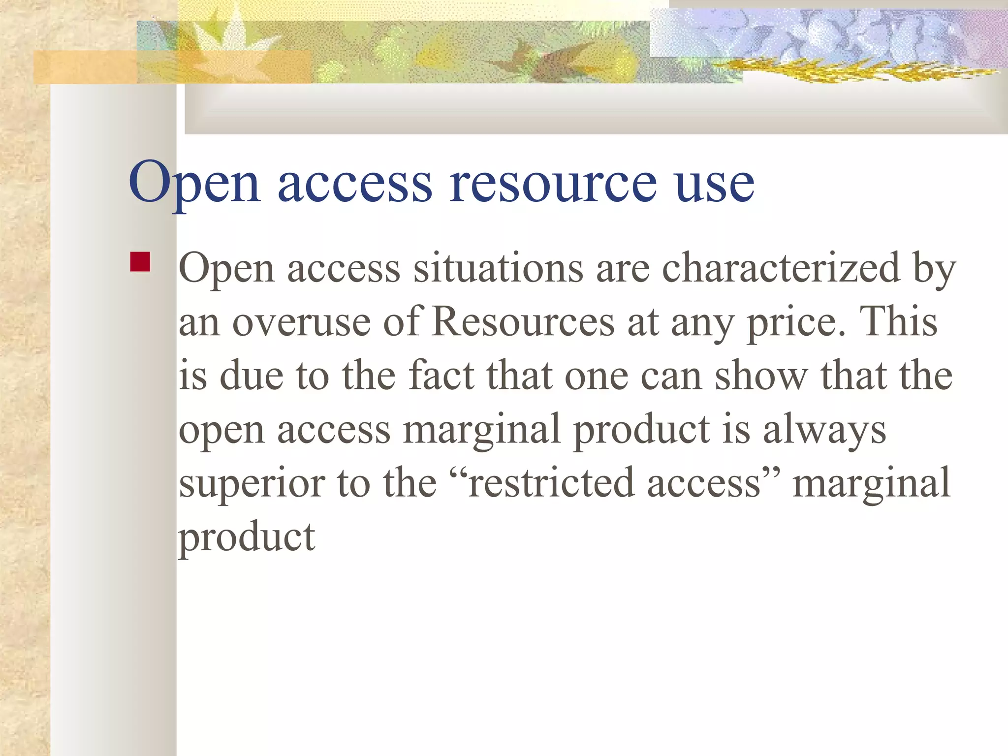 Open access resource use
 Open access situations are characterized by
an overuse of Resources at any price. This
is due to the fact that one can show that the
open access marginal product is always
superior to the “restricted access” marginal
product
 