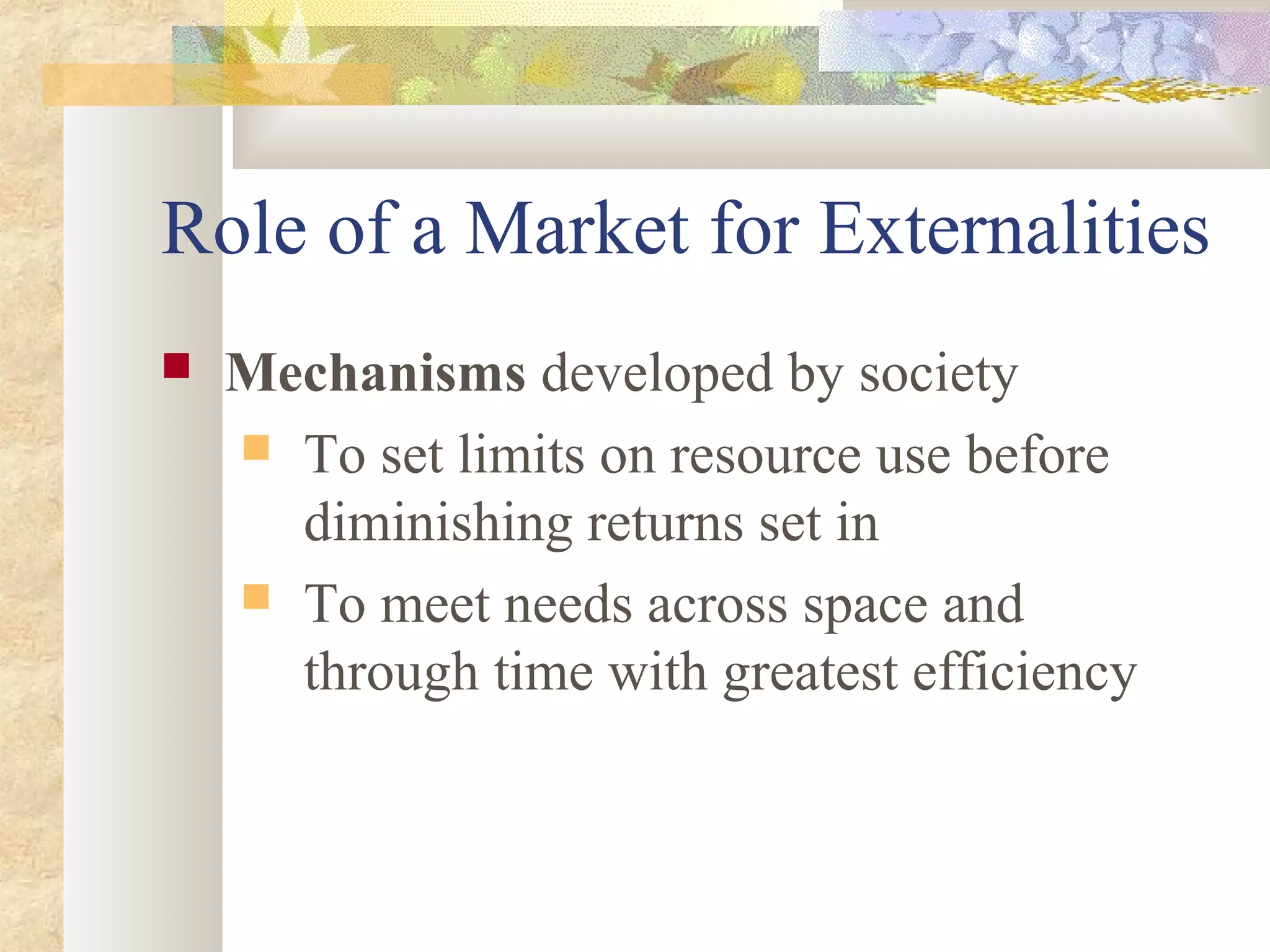 Role of a Market for Externalities
 Mechanisms developed by society
 To set limits on resource use before
diminishing returns set in
 To meet needs across space and
through time with greatest efficiency
 