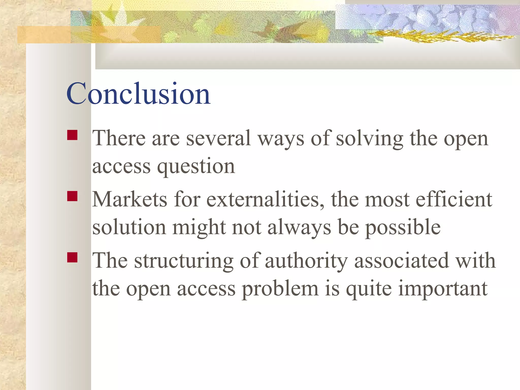 Conclusion
 There are several ways of solving the open
access question
 Markets for externalities, the most efficient
solution might not always be possible
 The structuring of authority associated with
the open access problem is quite important
 