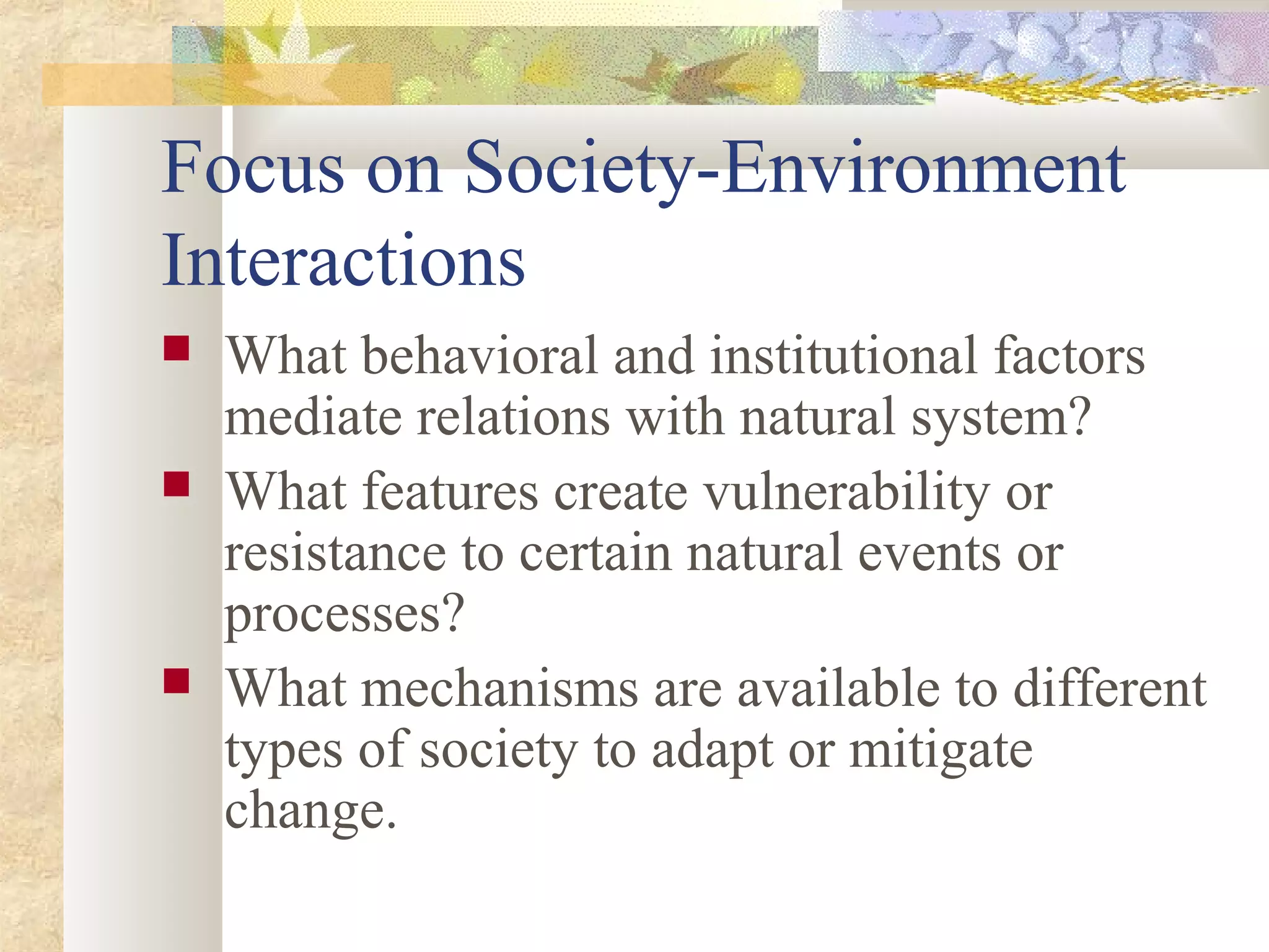 Focus on Society-Environment
Interactions
 What behavioral and institutional factors
mediate relations with natural system?
 What features create vulnerability or
resistance to certain natural events or
processes?
 What mechanisms are available to different
types of society to adapt or mitigate
change.
 