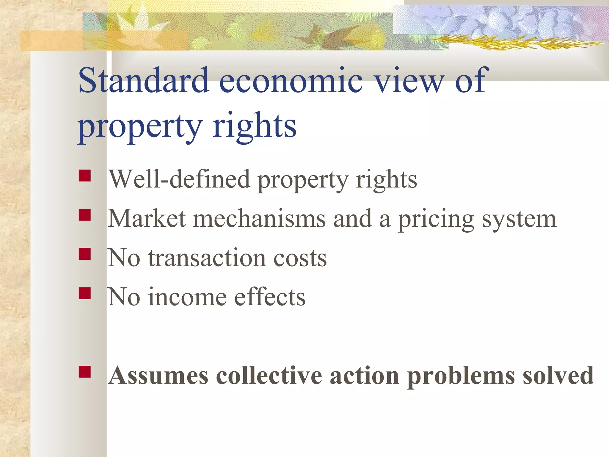 Standard economic view of
property rights
 Well-defined property rights
 Market mechanisms and a pricing system
 No transaction costs
 No income effects
 Assumes collective action problems solved
 