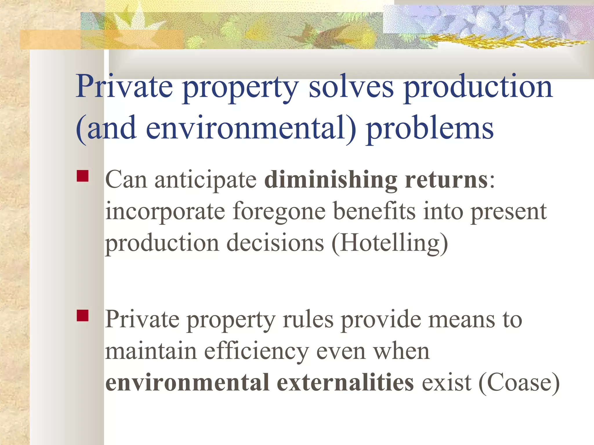 Private property solves production
(and environmental) problems
 Can anticipate diminishing returns:
incorporate foregone benefits into present
production decisions (Hotelling)
 Private property rules provide means to
maintain efficiency even when
environmental externalities exist (Coase)
 