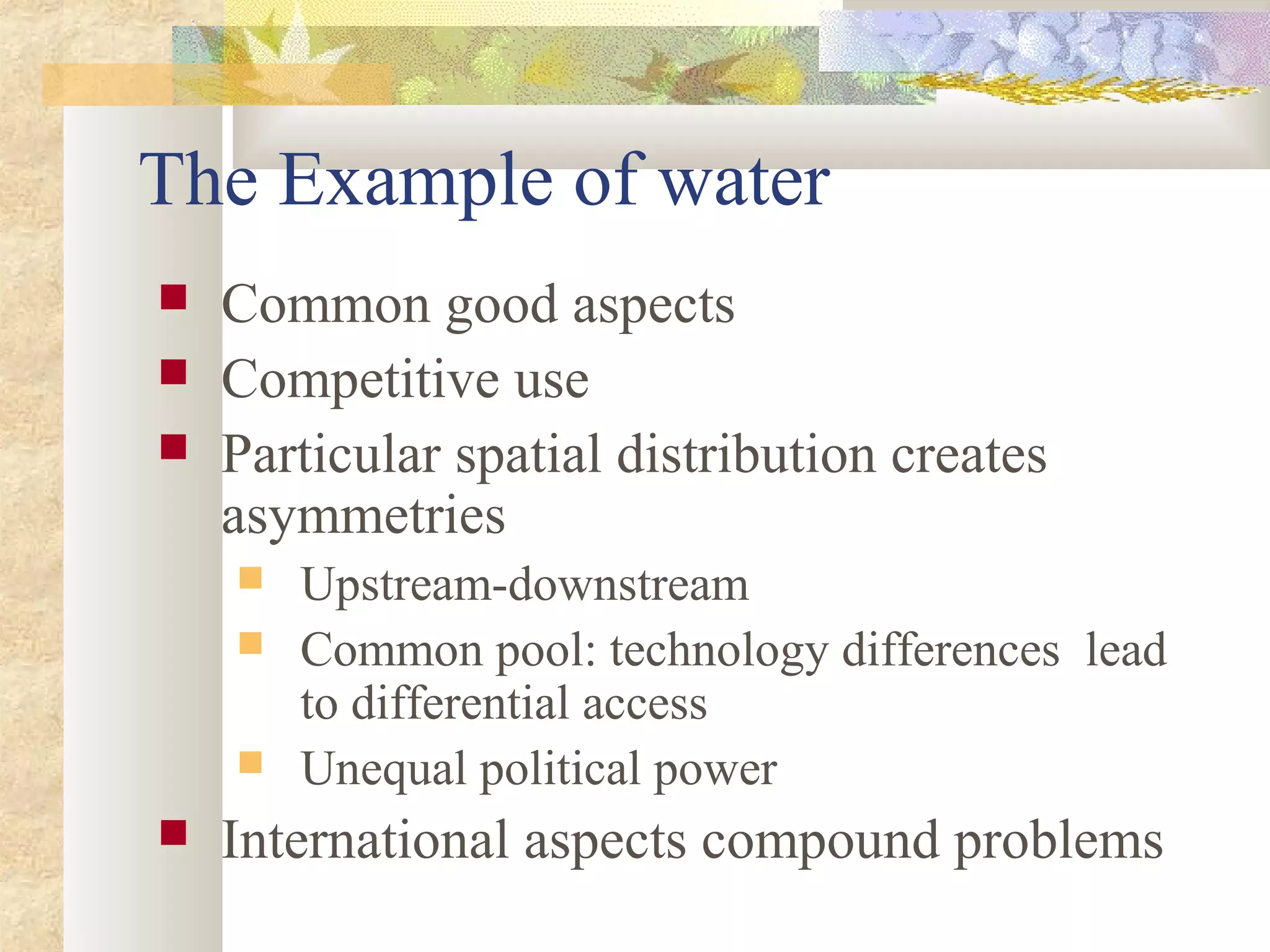 The Example of water
 Common good aspects
 Competitive use
 Particular spatial distribution creates
asymmetries
 Upstream-downstream
 Common pool: technology differences lead
to differential access
 Unequal political power
 International aspects compound problems
 