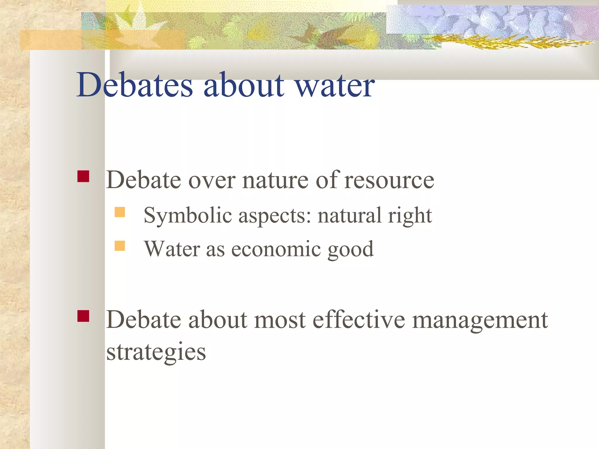 Debates about water
 Debate over nature of resource
 Symbolic aspects: natural right
 Water as economic good
 Debate about most effective management
strategies
 