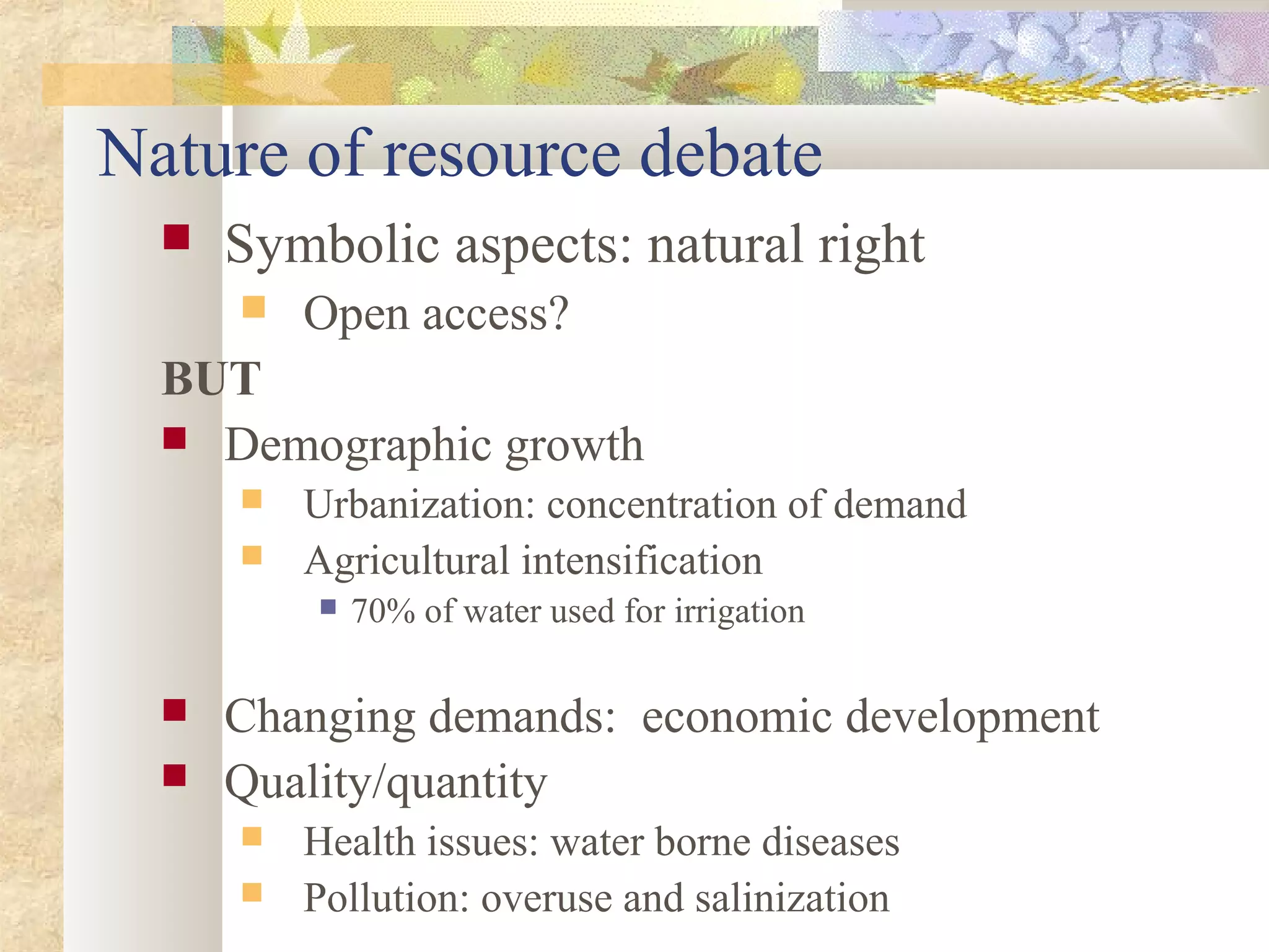  Symbolic aspects: natural right
 Open access?
BUT
 Demographic growth
 Urbanization: concentration of demand
 Agricultural intensification
 70% of water used for irrigation
 Changing demands: economic development
 Quality/quantity
 Health issues: water borne diseases
 Pollution: overuse and salinization
Nature of resource debate
 
