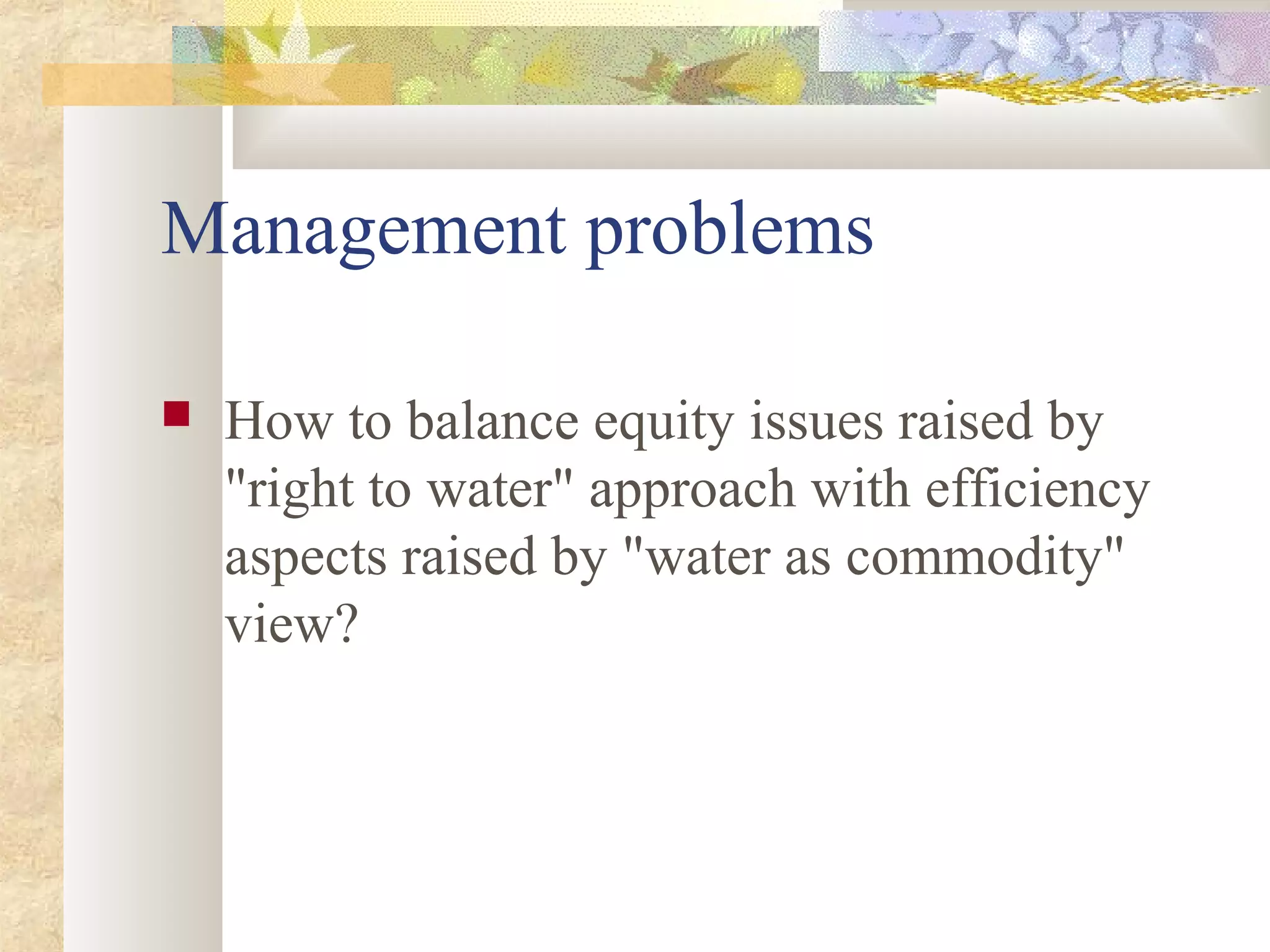 Management problems
 How to balance equity issues raised by
"right to water" approach with efficiency
aspects raised by "water as commodity"
view?
 