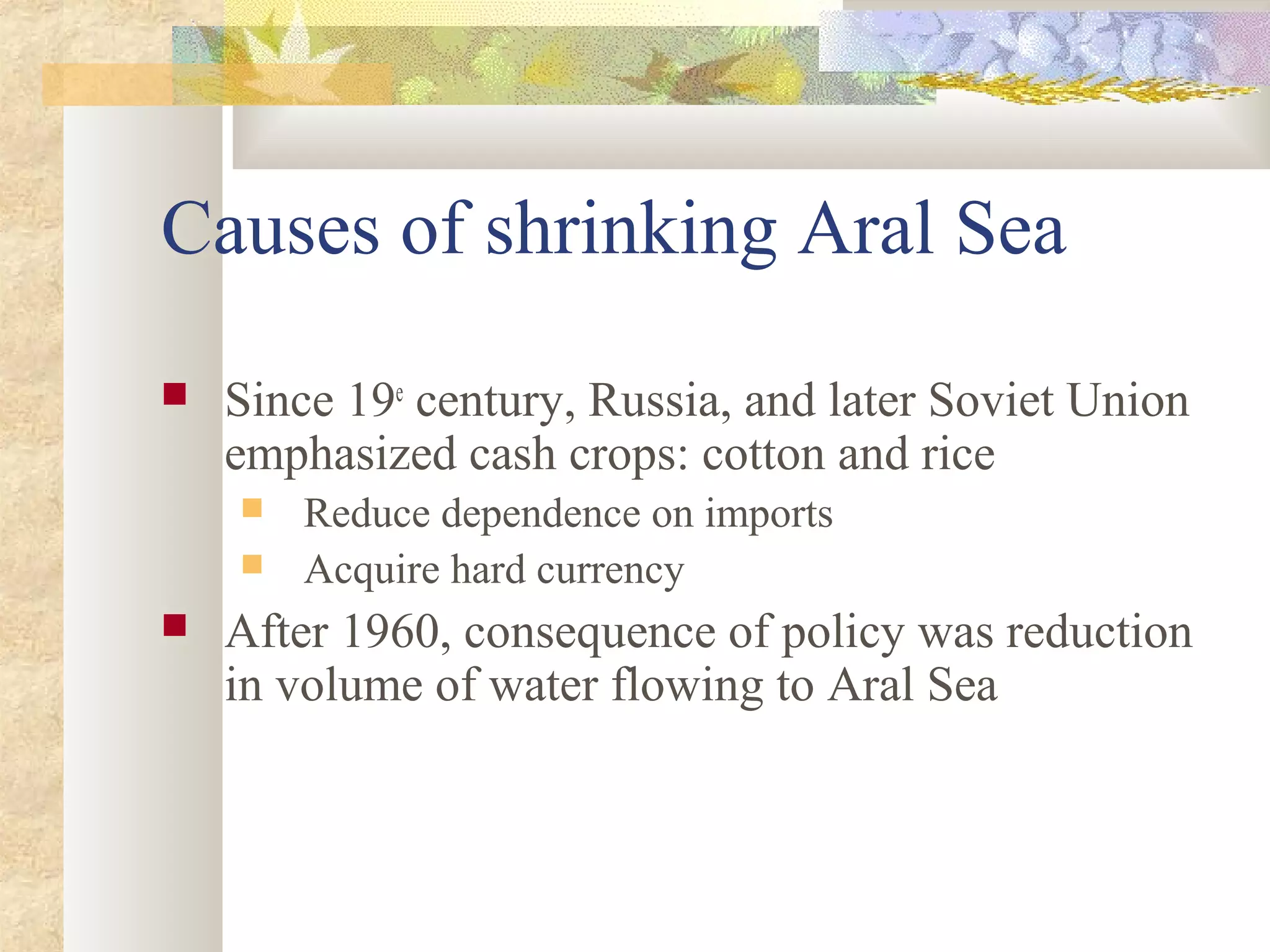 Causes of shrinking Aral Sea
 Since 19e
century, Russia, and later Soviet Union
emphasized cash crops: cotton and rice
 Reduce dependence on imports
 Acquire hard currency
 After 1960, consequence of policy was reduction
in volume of water flowing to Aral Sea
 