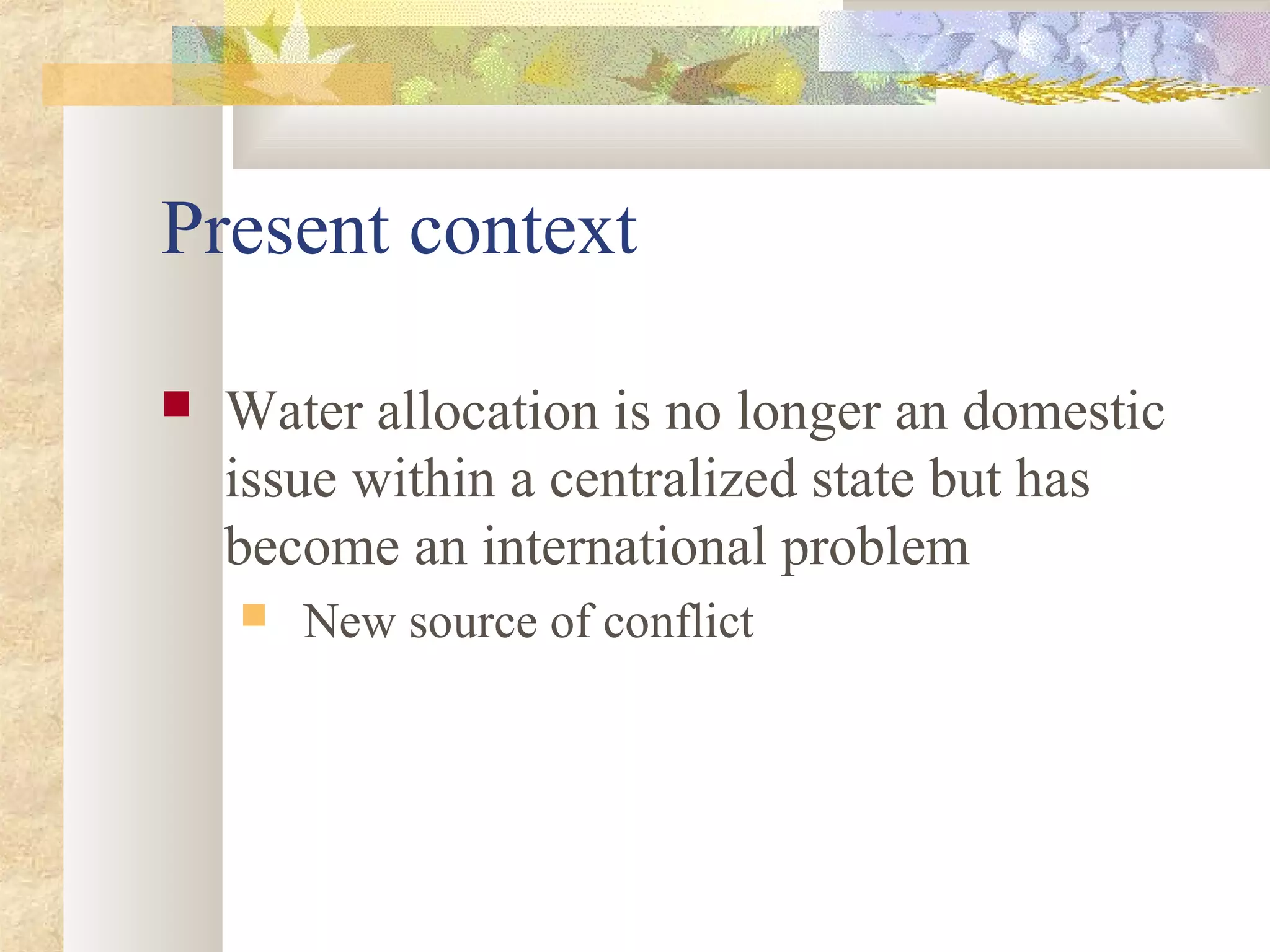 Present context
 Water allocation is no longer an domestic
issue within a centralized state but has
become an international problem
 New source of conflict
 