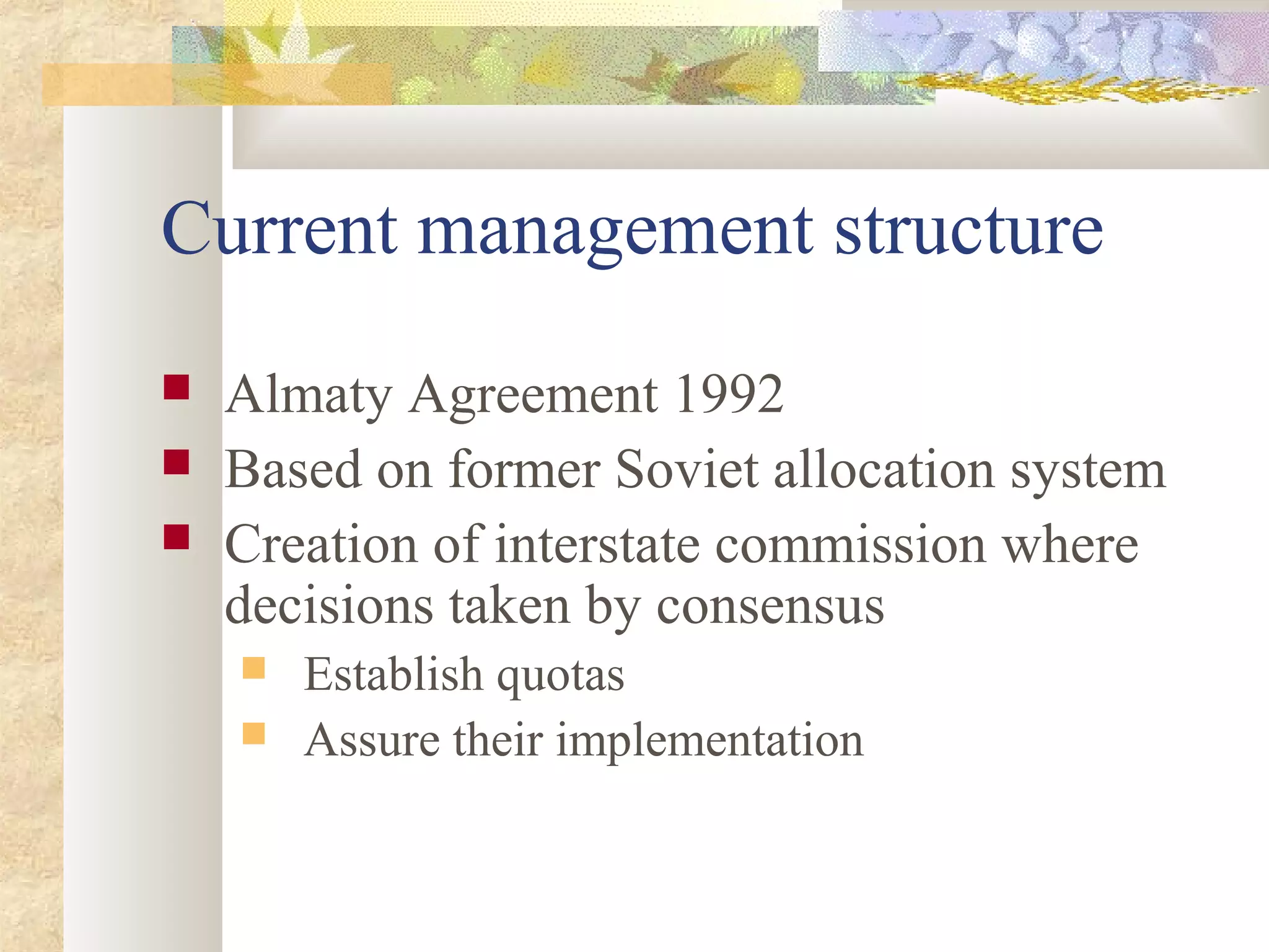 Current management structure
 Almaty Agreement 1992
 Based on former Soviet allocation system
 Creation of interstate commission where
decisions taken by consensus
 Establish quotas
 Assure their implementation
 