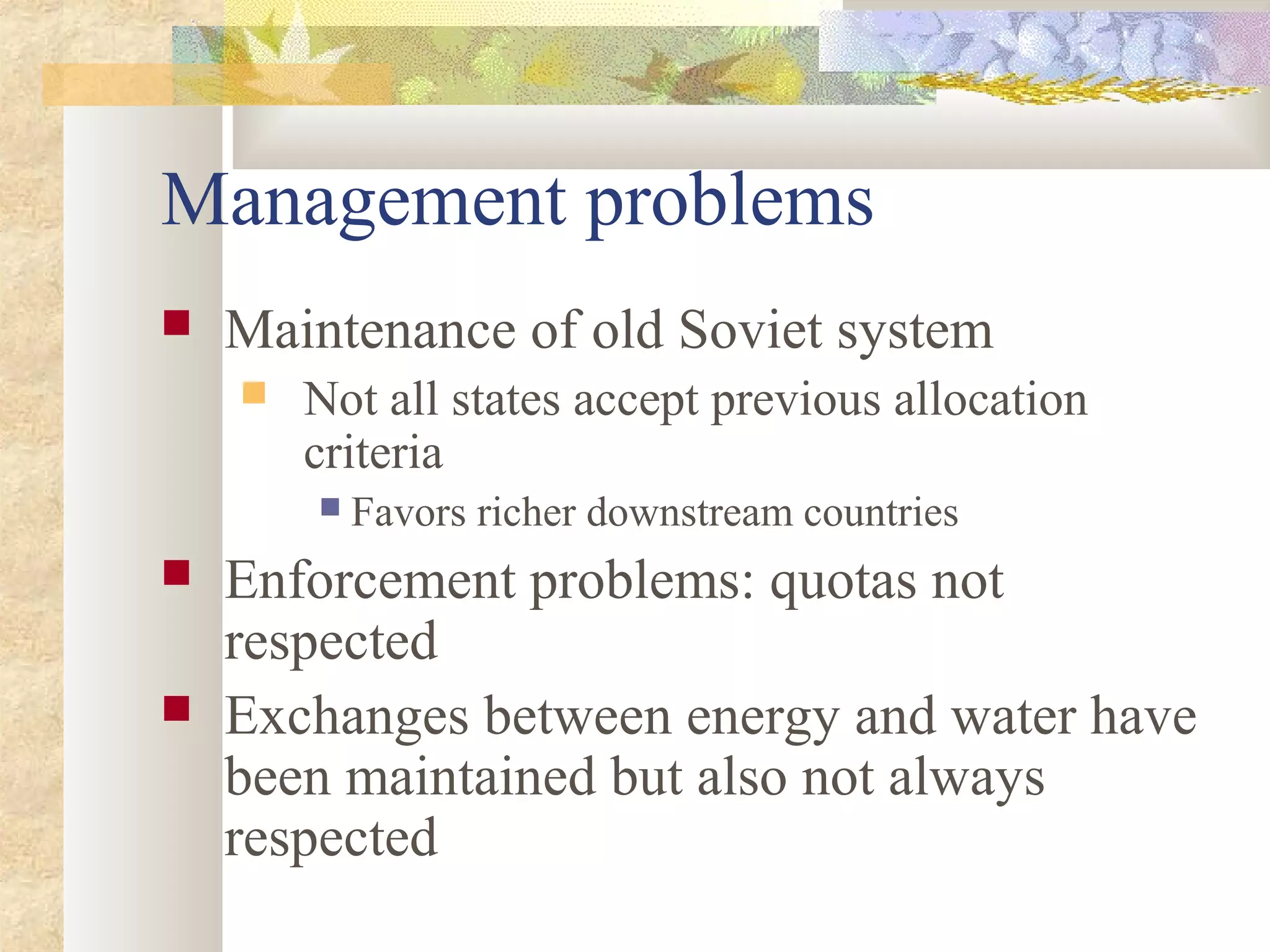 Management problems
 Maintenance of old Soviet system
 Not all states accept previous allocation
criteria
 Favors richer downstream countries
 Enforcement problems: quotas not
respected
 Exchanges between energy and water have
been maintained but also not always
respected
 