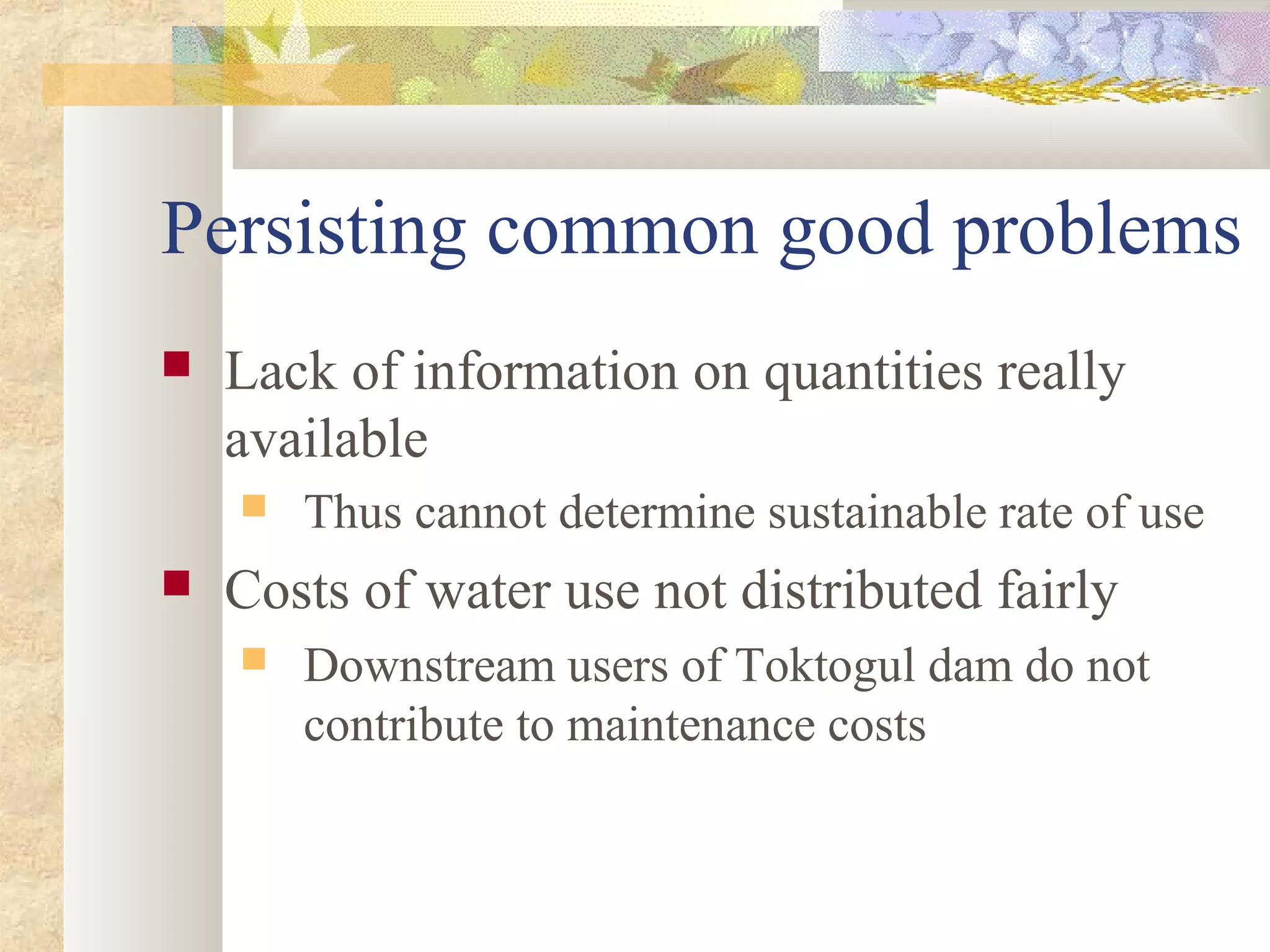Persisting common good problems
 Lack of information on quantities really
available
 Thus cannot determine sustainable rate of use
 Costs of water use not distributed fairly
 Downstream users of Toktogul dam do not
contribute to maintenance costs
 