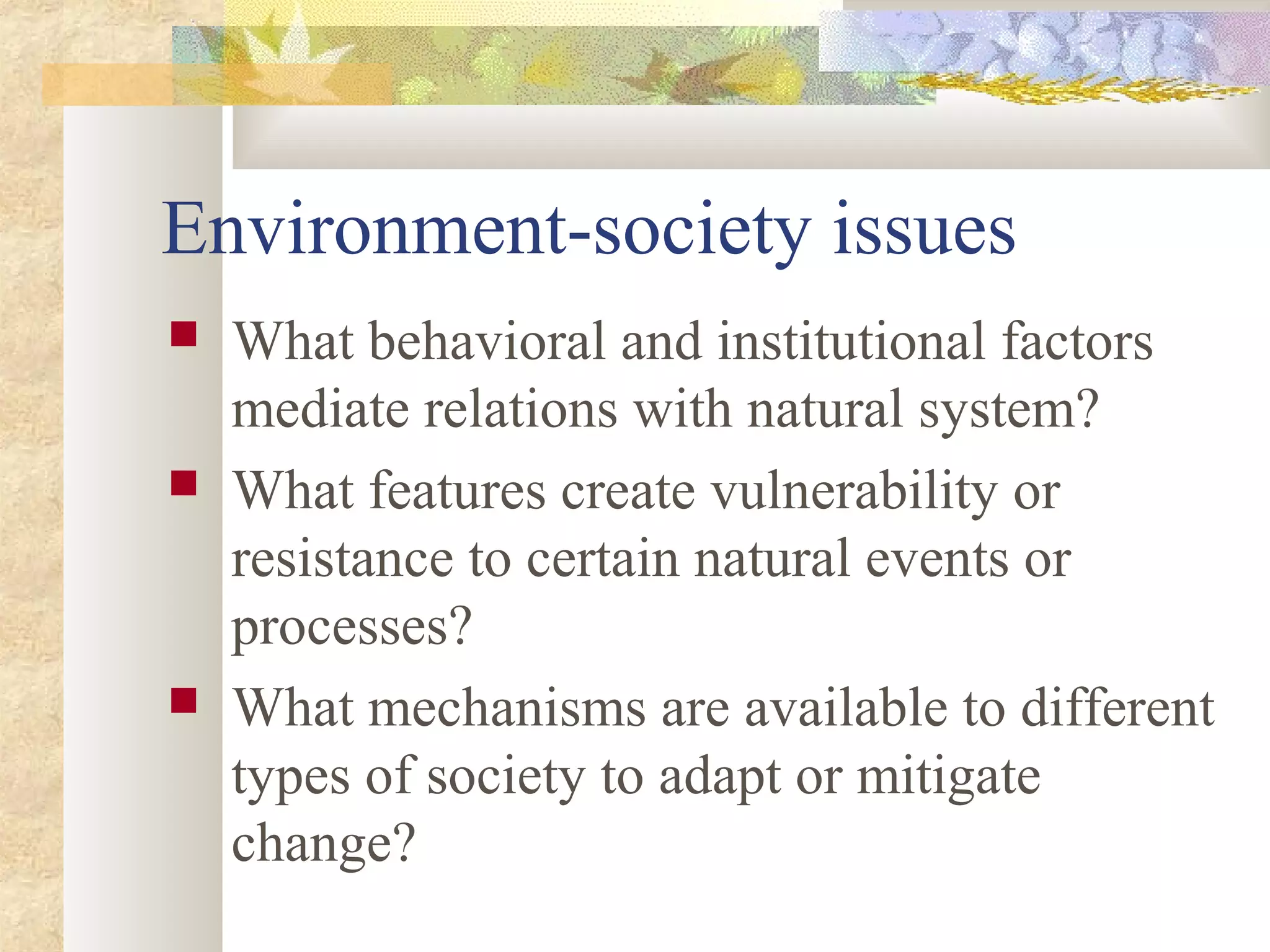 Environment-society issues
 What behavioral and institutional factors
mediate relations with natural system?
 What features create vulnerability or
resistance to certain natural events or
processes?
 What mechanisms are available to different
types of society to adapt or mitigate
change?
 