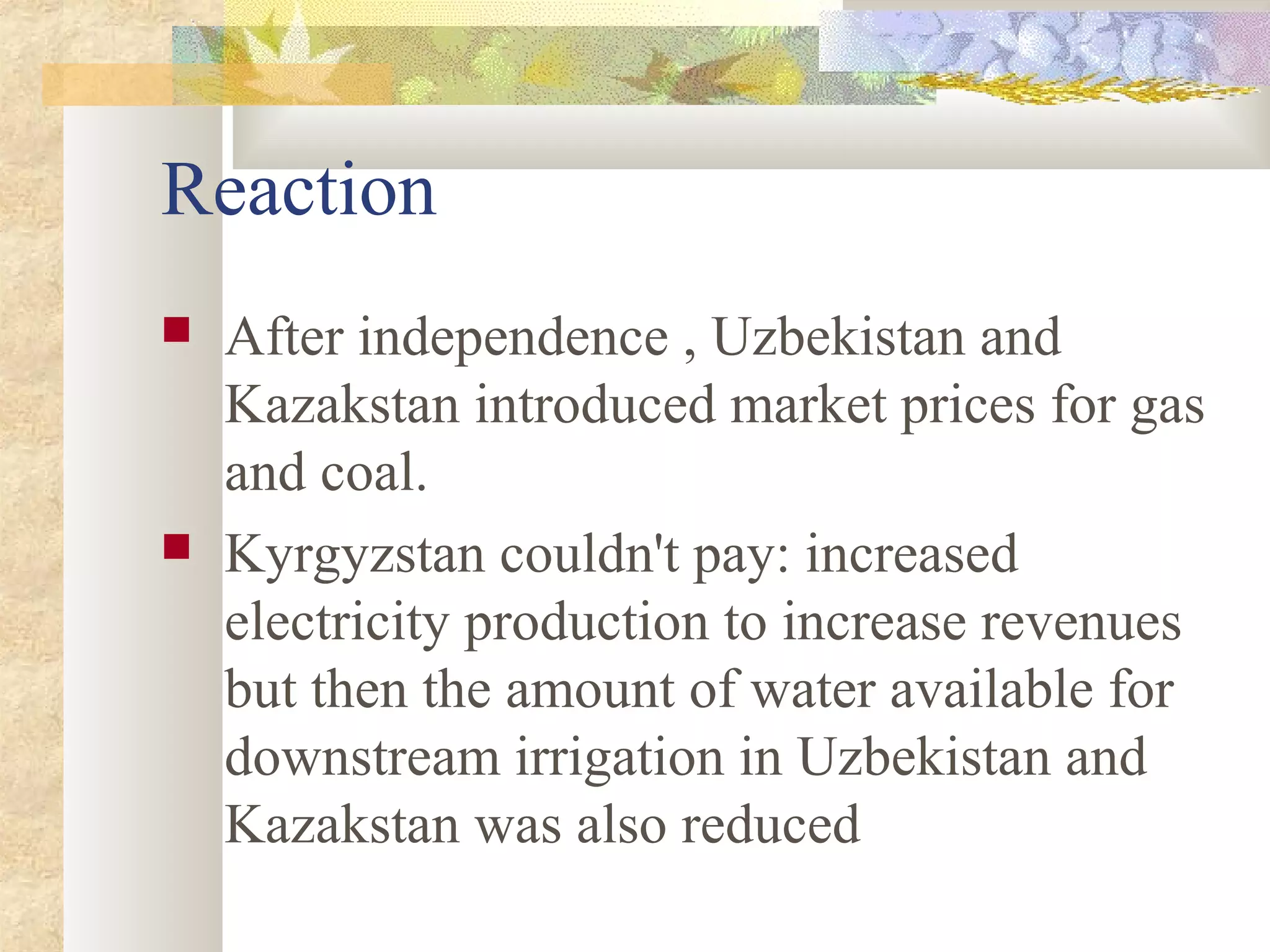Reaction
 After independence , Uzbekistan and
Kazakstan introduced market prices for gas
and coal.
 Kyrgyzstan couldn't pay: increased
electricity production to increase revenues
but then the amount of water available for
downstream irrigation in Uzbekistan and
Kazakstan was also reduced
 