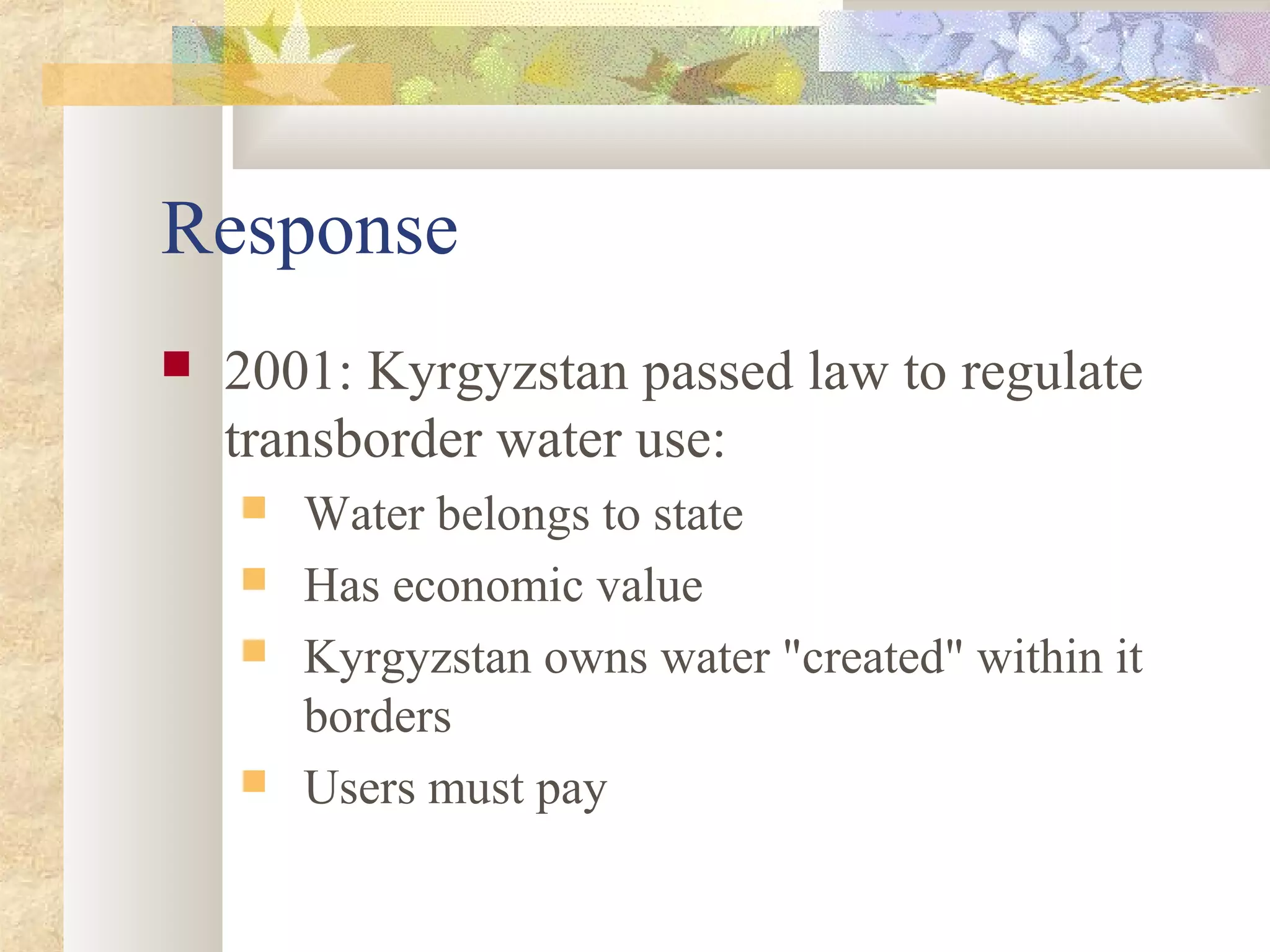 Response
 2001: Kyrgyzstan passed law to regulate
transborder water use:
 Water belongs to state
 Has economic value
 Kyrgyzstan owns water "created" within it
borders
 Users must pay
 