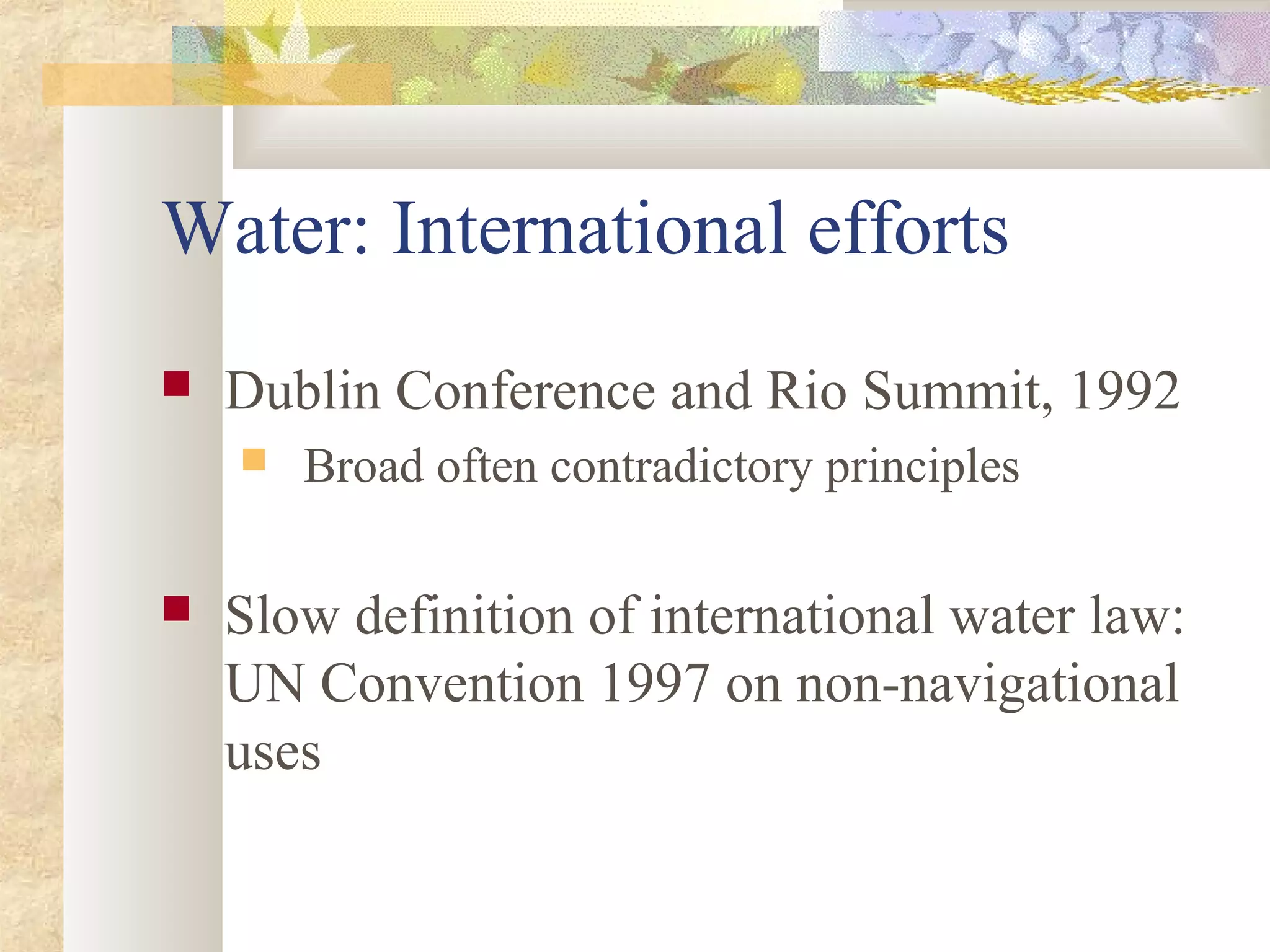 Water: International efforts
 Dublin Conference and Rio Summit, 1992
 Broad often contradictory principles
 Slow definition of international water law:
UN Convention 1997 on non-navigational
uses
 