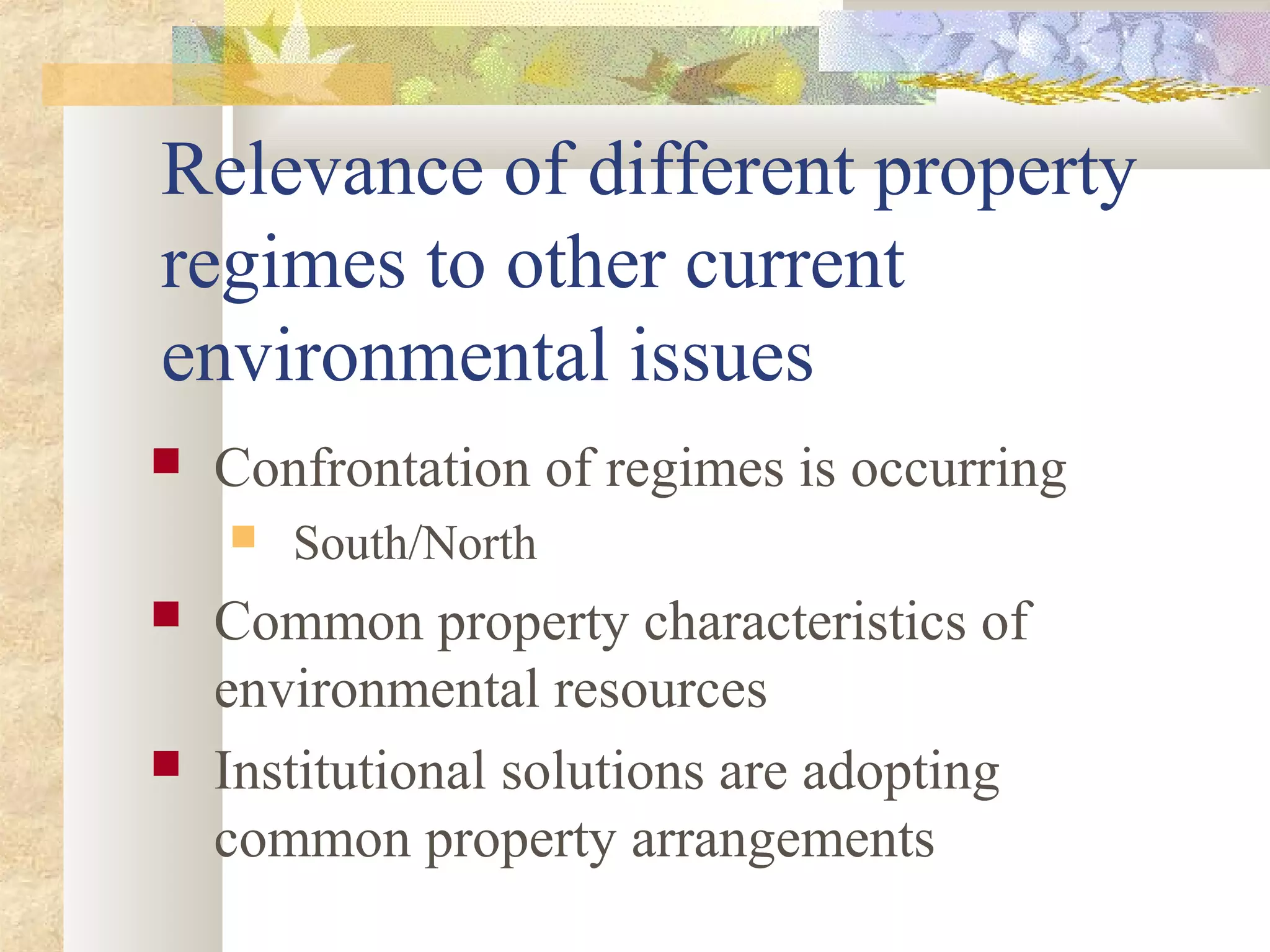 Relevance of different property
regimes to other current
environmental issues
 Confrontation of regimes is occurring
 South/North
 Common property characteristics of
environmental resources
 Institutional solutions are adopting
common property arrangements
 