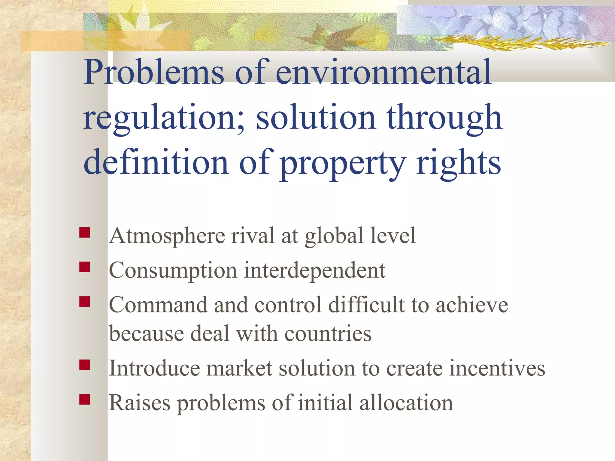 Problems of environmental
regulation; solution through
definition of property rights
 Atmosphere rival at global level
 Consumption interdependent
 Command and control difficult to achieve
because deal with countries
 Introduce market solution to create incentives
 Raises problems of initial allocation
 