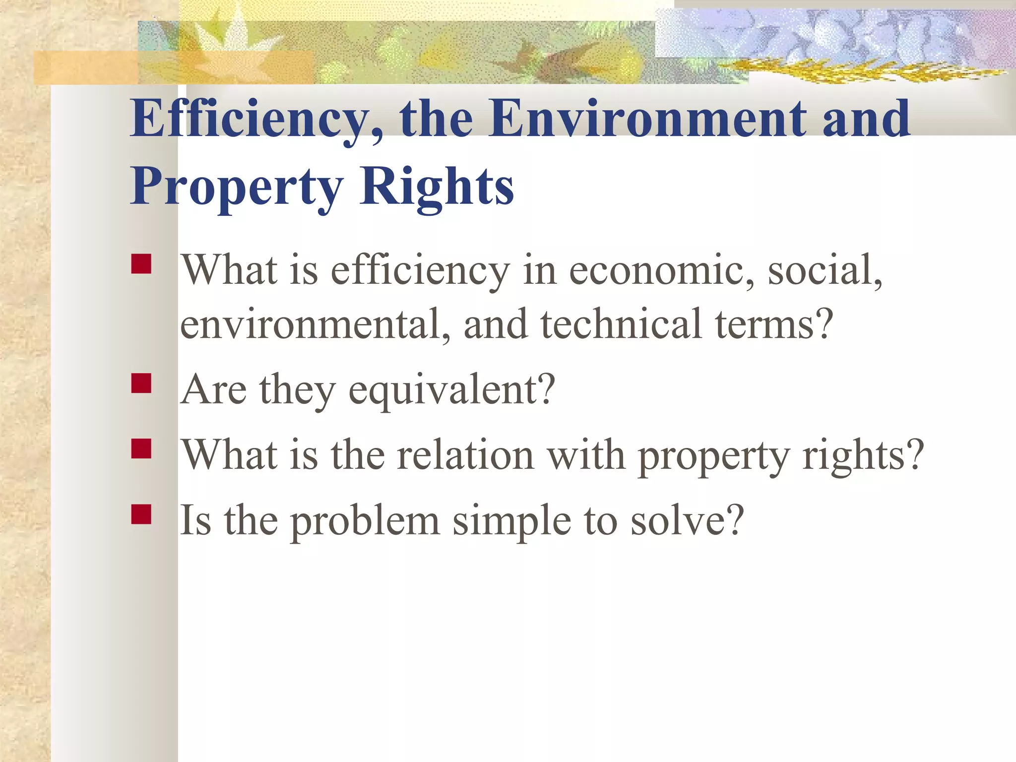 Efficiency, the Environment and
Property Rights
 What is efficiency in economic, social,
environmental, and technical terms?
 Are they equivalent?
 What is the relation with property rights?
 Is the problem simple to solve?
 