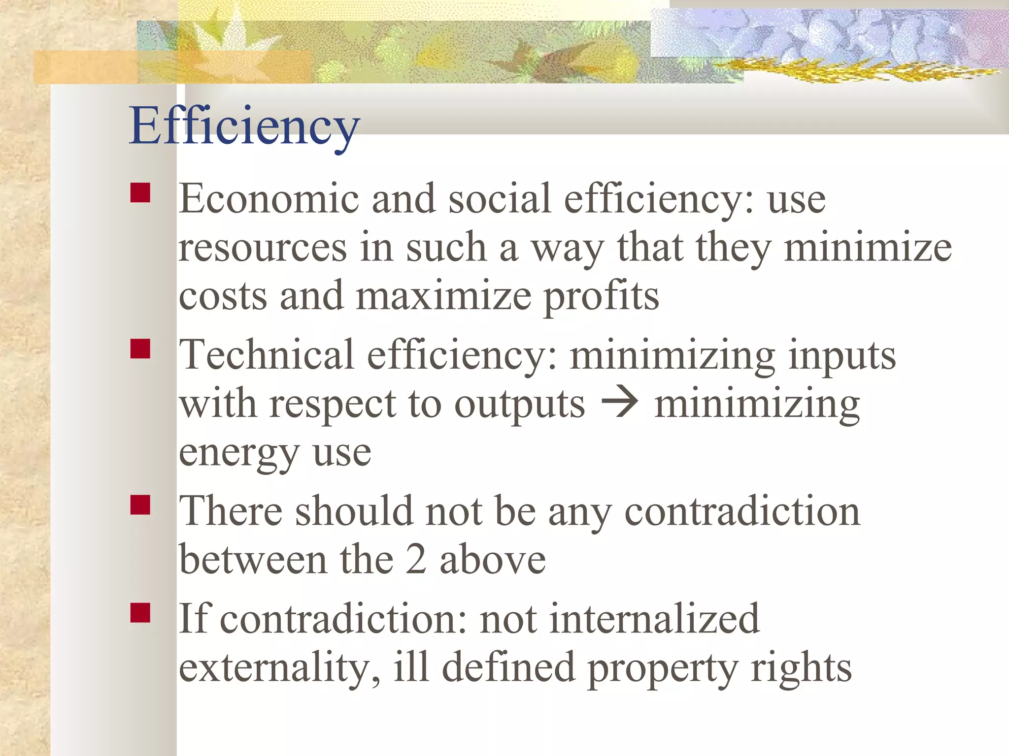 Efficiency
 Economic and social efficiency: use
resources in such a way that they minimize
costs and maximize profits
 Technical efficiency: minimizing inputs
with respect to outputs  minimizing
energy use
 There should not be any contradiction
between the 2 above
 If contradiction: not internalized
externality, ill defined property rights
 