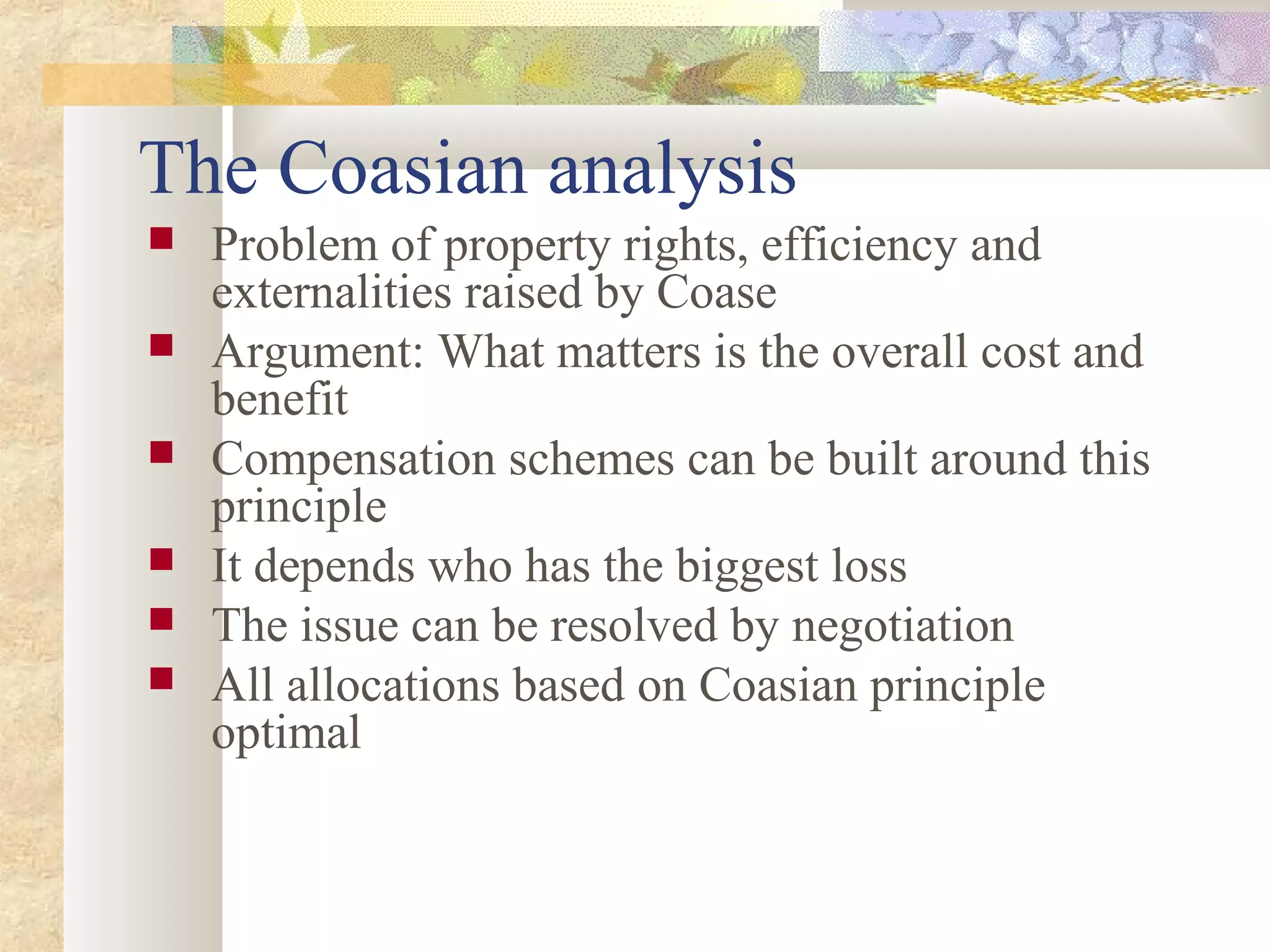 The Coasian analysis
 Problem of property rights, efficiency and
externalities raised by Coase
 Argument: What matters is the overall cost and
benefit
 Compensation schemes can be built around this
principle
 It depends who has the biggest loss
 The issue can be resolved by negotiation
 All allocations based on Coasian principle
optimal
 
